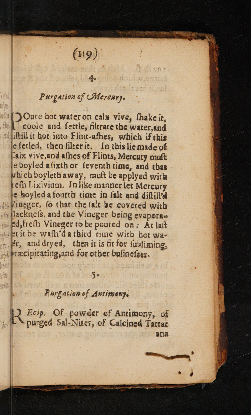 (i'9) A. Purgation of Mereury. \f) Oure hot water on calx vive, (hake it, iif. coole and fettle, filrrare the water,and (ul tiftil it bet inte Flint-afhes, which if this lefetled, then filterit. In this liemade of Lalx vive,and afhes of Flints, Mercury mutt je boyled afixth or feventhtime, and thas which boylethaway, muft be applyed with re(h Lixivium, Inlike manner let Mercury ie boyleda fourth time in fale and diftiil’d (i, Vineger, fo that the falc be covered with pe flacknels, and the Vineger being evaperae i. ftd,freth Vineger to be poured on: At lait \uietit be wath’dathbird time with bot wa- -we@t, anddryed, then it is fir for lusliming, wed Pteecipitating,and. for other buGinefses. 5° ) Purgation of Antimony. purged Sal-Niter, of Calcined Tartar L Ecip. OF powder of Antimony, of 4 ana Bae Jillian ys persian lip test Pisiss FI