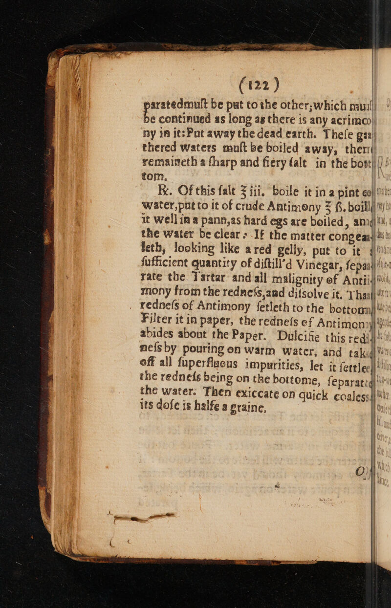 aratedmutt be put tothe other,which muni) Es continued as long ag there is any acrima@ ny in it: Pot away the dead earth. Thefe gaa) thered waters muft be boiled away, ther) remaineth a fharp and fiery dale in the bost)|()! tom. kk. Of this {alt &lt; ill. boile tina pint Gay ioe water, put to It of crude Antimony 3 3, boillli'\)® it Wellin a pann,as hard egs are boiled, amng the water be clear; If the matter cong egay i bi feth, looking like ared gelly, put to it 4)! fufficient quantity of diftill’d Vinegar, fepaaj)!'ts rate the. Tartar and ail malignity of Antiis)%l mony from the rednefs,and ditsolve it, ‘haaj!! redne(s of Antimony fetleth to the bottom)!’ Filter it in paper, the rednets of Antimonnyy si abides abont the Paper. Dulcife this req! ia mefsby pouring en warm water, and takugh 2 off all fuperfluous impurities, let it fertlee!!! the redne{s being on the bottome, feparatidi!l the water. Then exiccate on quick ccaless|\ its dofe is halfe a eraine. | ( Bilt Ua