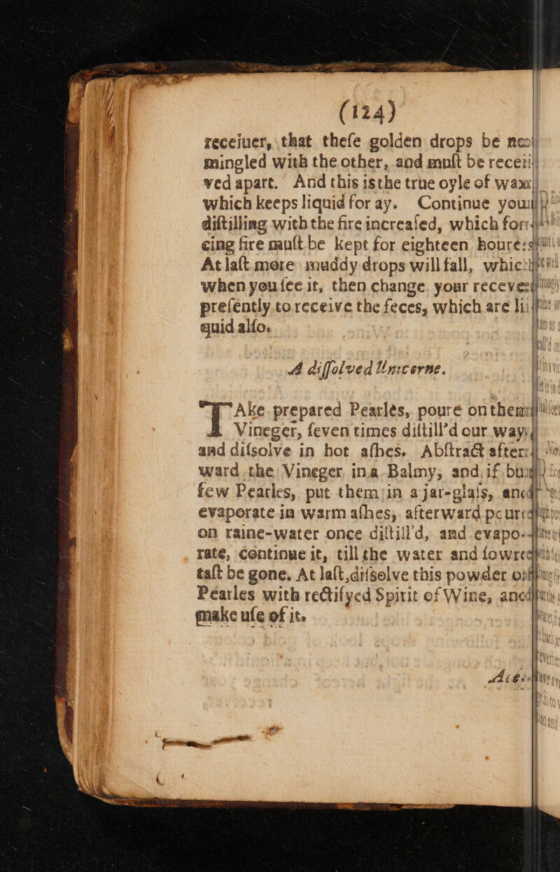 recejuer, that thefe golden drops be mooi) mingled with the other, aod mult be receiij: vedapart. And this isthe true oyle of wax|| which keeps liquid for ay. Continue youl HW! diftilling with the fire increaled, which forrs}!\! cing fire mult be kept for eighteen Bape ae Atla{t more muddy drops willfall, whic:y when youtee it, then change. your recevesg)' prefently to receive the feces, which are ff a guid alfo. i A difflved Umcerne. Ake. prepared Pearles, poure on then} fil Vineger, feven times diltill’d our way) amd difsolve in hot afbes. AbftraG afterc|) 4 ward the Vineger ina Balmy, andif bu ui few Pearles, put themin ajar-glais, ancdt ‘x evaporate in warm afhes;. afterward pc ur bs: : ON raine-water once ditt Id, and evapo- dite rate, Continue it, tillehe water and fowrcapill) talt be gone, At lalt di/solve this powder o) be : Pearles with reQtifyed Spirit of Wine, ano pe make ufe of it. rey