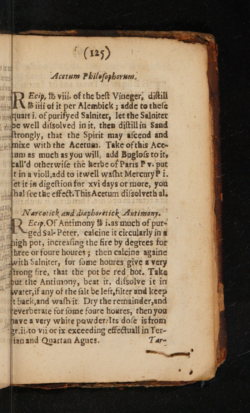 Acerum Philefophorsm. Ecip, tb viii. of the beft Vineger, diftill A B iii of it per Alembick ; adde to thefe pews of purifyed Salniter, let the Salaiter é well difsolved init, then diftillin Sand eadtcongly, that the Spirit may afcend and «imixe withthe Acetum. Take ofthis Ace~ tum as much as you will, add Buglofs toits ball’d otherwife the herbe of Paris Pv. put iti in a violl,add to iewell wafht MercuryP 1. let it ia digeftionfer xvidays or more, you ithal fee the effect. This Acetum difsolveth al. Narcotick and diaphoretick Antimony. QQ Ecip.Of Antimony &amp; i.as much of pur= ar, ged Sal- Peter, calcine it circularly in @ | igh pot, increafing the fire by degtces for three or foure houres ; ; then calcine againe | “Wwith Salniter, for fome houres give a very atrong fire, that the pot be red hot. Take i pat the Antimony, beat it, difsolve it in i bwater,if any of the fale be left, filter and keep itback,and wafhit. Dry the remainder,and Feverberate for fome foure homres, then you Jpave a very white pawder-Its dofe isfrom ‘Br.ii.to vil or ix-exceeding effectuall in Ter- ise and Quartan Agues. Tare