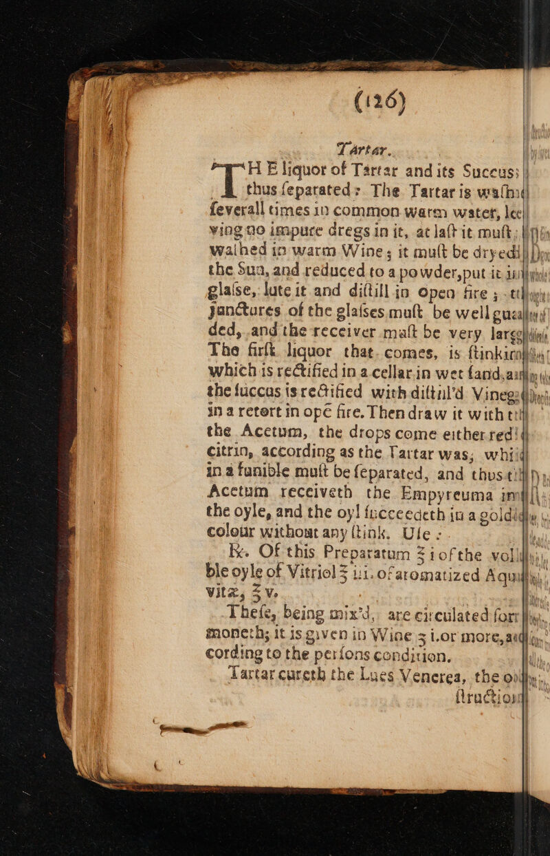 , Tartar. : eH E liquor of Tartar and its Suceus; | _ thus feparateds The Tartar is walhid feverall times 10 common warm water, lec) ving 20 impure dregs in it, at la(t it mult, pi waihed in warm Wine ; it mult be dryedi| |) the Sua, and reduced to a powder, put it inp: gialse,: lute it and di(till jo Open fire 5 - tthypl janctures of the glaises mult be well gual, ded, and the receiver matt be very large} iin The firfi. liquor that. comes, is ftinkicohii.| which is rectified in a cellar.in wet and,aahy the fuccas isreGified with diltil’d Vinegodjy in a retert in ope fire. Thendraw it wither. the Acetum, the drops come either red! 4 citrin, according as the Tartar was; whiid! in a fanible mutt be {eparated, and thus-tilfi))), Acetum receiveth the Empyreuma im#i|| the oyle, and the oy! fucceedeth in a goldidly |, colotir withowt any (tink. Ule ; i kk. Of this Preparatum 3 iofthe vollity;) ble oyle of Vitriol 5 ii. ofaromatized A quilt Witz, 3 Ve ; | ti Thete, being mix’d, are circulated fort Ii. moneth; it is given ib Wine = ior more,as Wien, i , yom cording to the perfons condition, il Tartar cureth the Lues Venerea, the oily Nt tn hl 4 j ; Hraction t