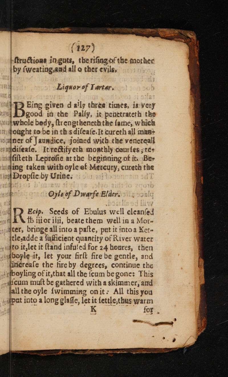 pftructious inguts, therifingof the mother (by {weating,aad all o ther evils, | | : Liquor of Tartar. dl f (PT Eing given d ally three times, isvery ‘i)i| A Dgood ia the Palfy, ic penetrateth the jtulbwhole bedy, ftrengtheneththe fame, which imuhought to:be in this difeafe. Ie cureth all manm&gt; wiuiner of Jaundice, joined with the venereal emidifeate, Itre@ifyeth monthly courles pres iuiffifteth Leprofie atthe beginning of it. Bee \uitling takes with oyle of Mercury, cureth the \ Voge Dropfie by Urin €. fn Oyle of Dwarfe Elder. q .b3: live fi R Ecip. Seeds of Ebulus well cleanfed i) &amp; © 16 itior iiii, beatethem well in a Mor- soldter, bringe allinte a patte, put it intoa Ket- itlesadde a {ufficient quantity of River water mito it,let it and infuled for 24 houres, then did oyle-it, let your firft fire be gentle, and firicreafe the fireby degrees, continue the ditfboyling of it,that all the {cum be gone: This «qacum mult be gathered with a skimmer, and allthe oyle {wimmiag onit: All this you ippat into a long glaffe, let it fettle,thus warm i tale tego See : | h | |