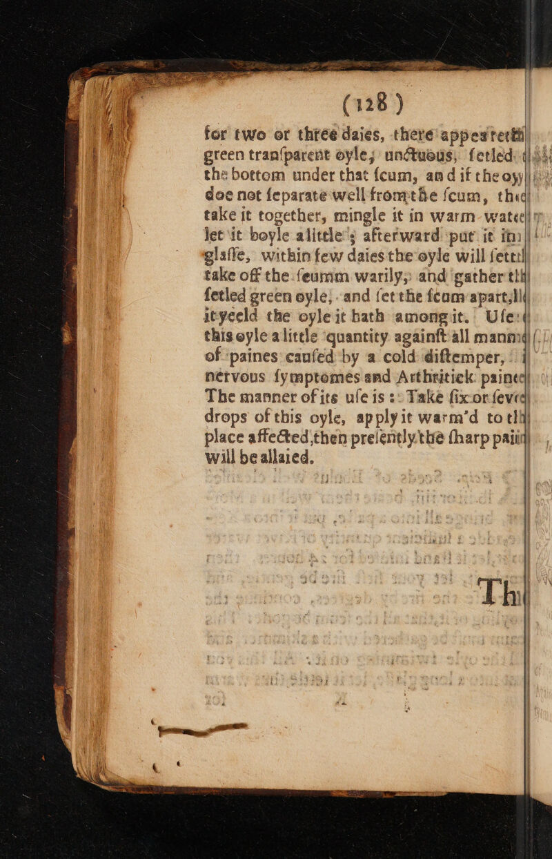 eee (128) for two or three daies, there appeaterti| the bottom under that feum, amd if the oyyiji:: doe net feparate well frome fcum, thea) take it together, mingle it in warm: wateel 7 Jet it boyle alittle’; afterward ‘pur it in)! take off the feumm warily;: and gather im fetled green oyle, and fet the fcam:apart,l! ityeeld the oyleit hath amongit. Ufe:d this eyle alittle quantity. againft all mannyd , of ‘paines canfed by a cold diftemper, | i) nervous fymptomes and Arthritiek: painec| The manner of its ule is ¢: Take fix-orfeved drops of this oyle, apply ie warm’d to tli place affected then preiently the tharp paiiq) will be allaied, :