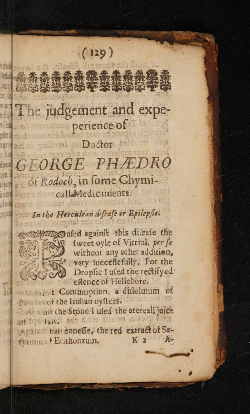 ese és, . eae « s BS % pe a PH TRESS? aH tes ie a 5 al 2 3 ws oe. | The jadgement. and CXpe- perience of a —~ fs ~ = = =&gt; =a &lt;—o &gt; ——— = = ee es = aMiies. 09 tee Pee 4: Duly oy. Wo mT cy, eae — Door GEORGE PHEDKO 4. of Rodoch, in for ¢ Chymi- _-s os ry 2 4 i. lf « J £ nl Inthe Herculean difeafe or Bpilepfies ak edge againit eis, dif {weet oyle of Vitri al doh ® without any i he Jditien, i ) ee ) very fue ceflefully. ‘Bor the Dropfie Lule ad the rectifyed eflence of Hellebore. init Contumption, a diflelatum of of che Indian oytters. nit che Stone I uled the atereal] juice OG YaiSe = ban ennefle,; thered extraét of Sa tisininct Ersashonzum, Koa’ A AR A A EER itn