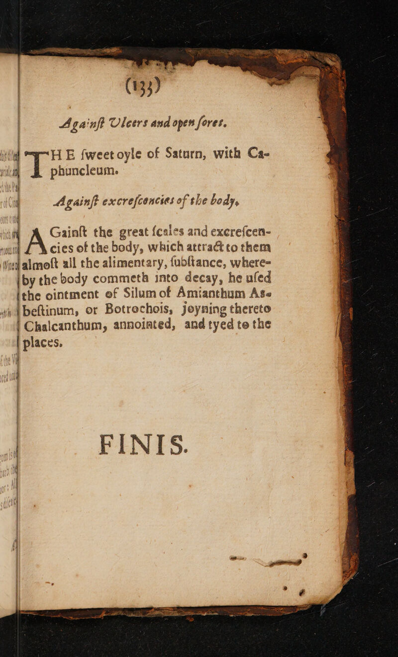 i # | Againft Uleers and open fores. a) ae E {weet oyle of Saturn, with Ca- pad i phuncleum. r Againft excrefcencies of the body, |  Gainft the great {cales and excrefcen- out £ w&amp;cies of the body, which attractto them ind almoft all the alimentary, {ubltance, where- jby the body commeth into decay, he ufed ithe ointment of Silum of Amianthum Ags vv Abeftinum, or Botrochois, jeyning thereto | Chalcanthum, annointed, and tyed te the | places. if id