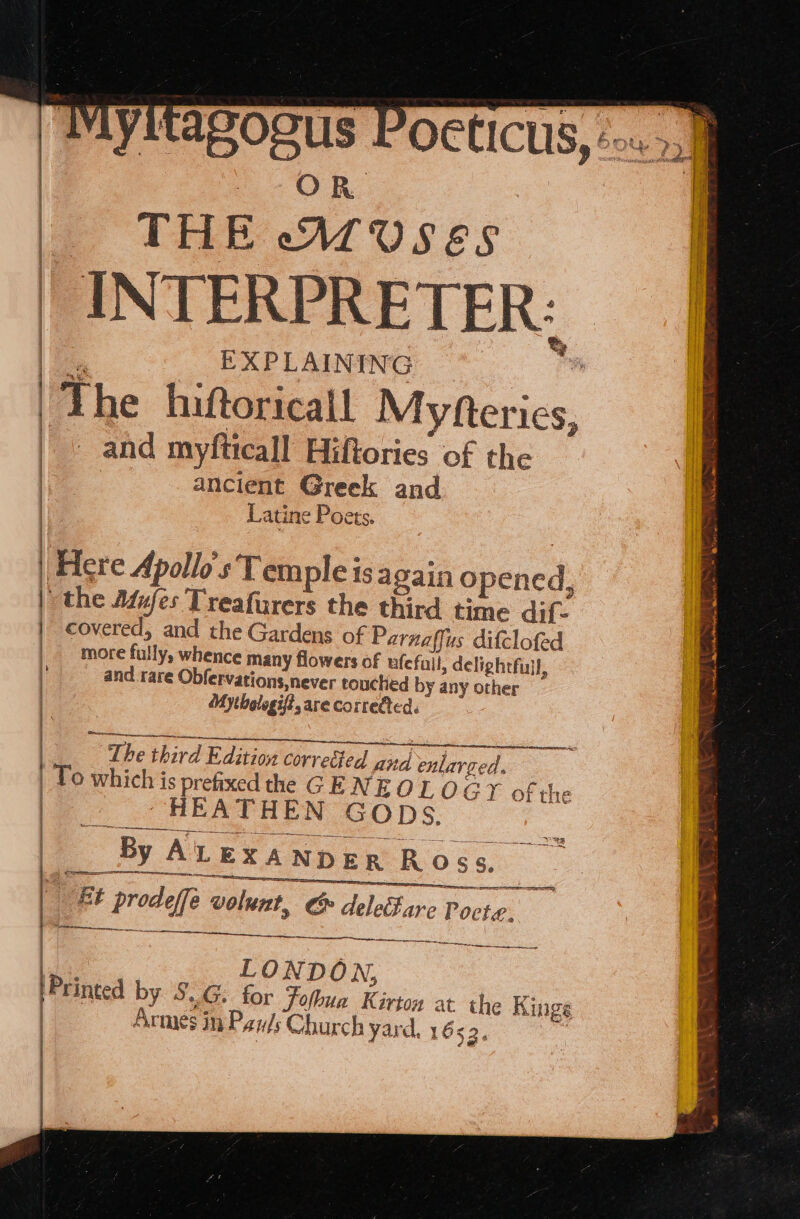 TMyitago | OR | THE -AruUs¢s | INTERPRETER: t i EXPLAINING Fs ‘The hiftoricail Myfterics, and myfticall Hiftories of the ancient Greek and Latine Poets. : Here Apollo's Tem pleisagaino pened, | the Adufes Treafurers the third time dif. covered, and the Gardens of Parnaffus difclofed more fully, whence many flowers of ufefuil, delightfull, and rare Obfervations,never touched by any other ‘My thologif?, are corredted. , SPlerRawemre pt, igen ipi ce eg Ce SC TA AO IE The third Edition correéted Ana enlarged. | To which is prefixed the GENE OTL 0 GY of the | HEATHEN GOps. By ALEXANDER Ross. ‘ BE prodeffe volunt, &amp; delefare Pocte. I pt BE cS ae LONDON, Printed by § ~G. tor Fofbua Kirton at. th e Kings