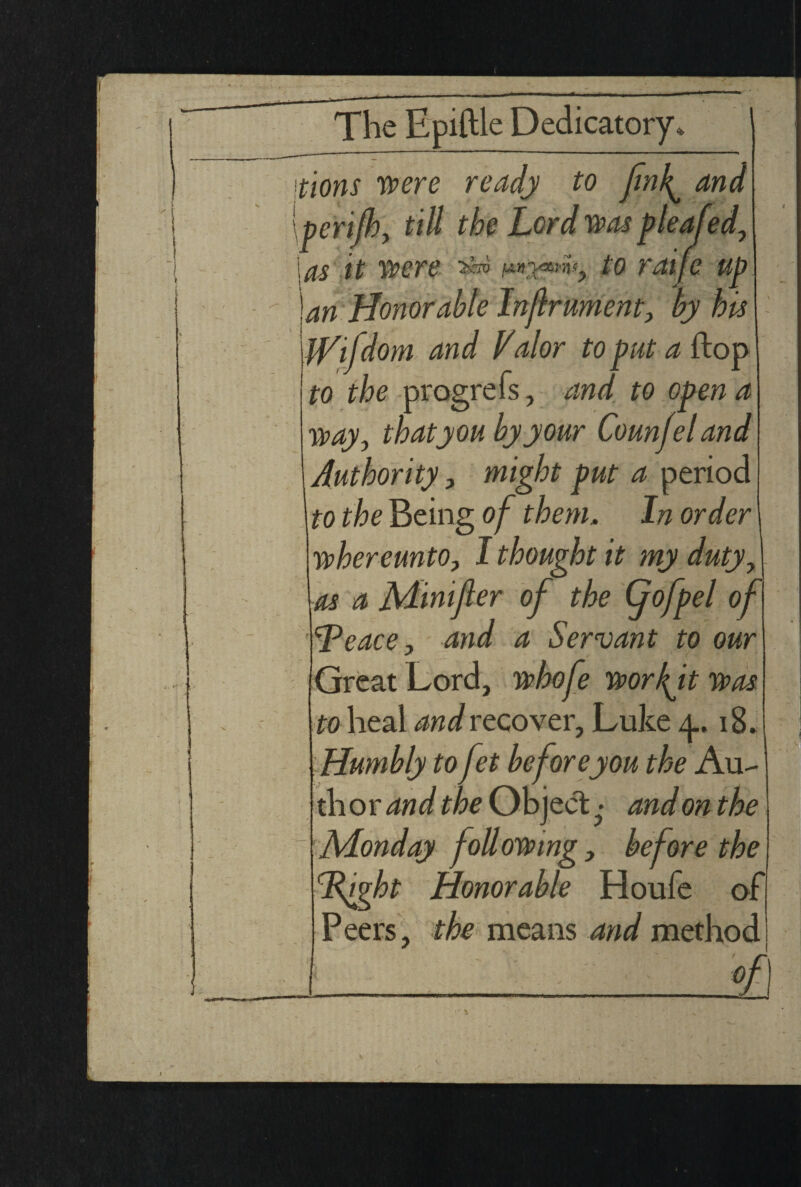 tions were ready to fink^ and pcrijh, till the Lord was p leafed, \as it were 3»> to raije up an Honorable Injlrument, by his iVifdom and Valor to put a ftop to the progrefs, and to open a way0 that you by your Counjeland Authority, might put a period to the Being of them. In order whereunto, I thought it my duty, as a jVLinijler of the (f of pel of <rPeace, and a Servant to our Great Lord, whofe workft was to heal and recover, Luke y. 18. Humbly to fet beforeyou the Au¬ thor and the Object ■ and on the Monday following, before the Ifght Honorable Houfe of Peers, the means and method _