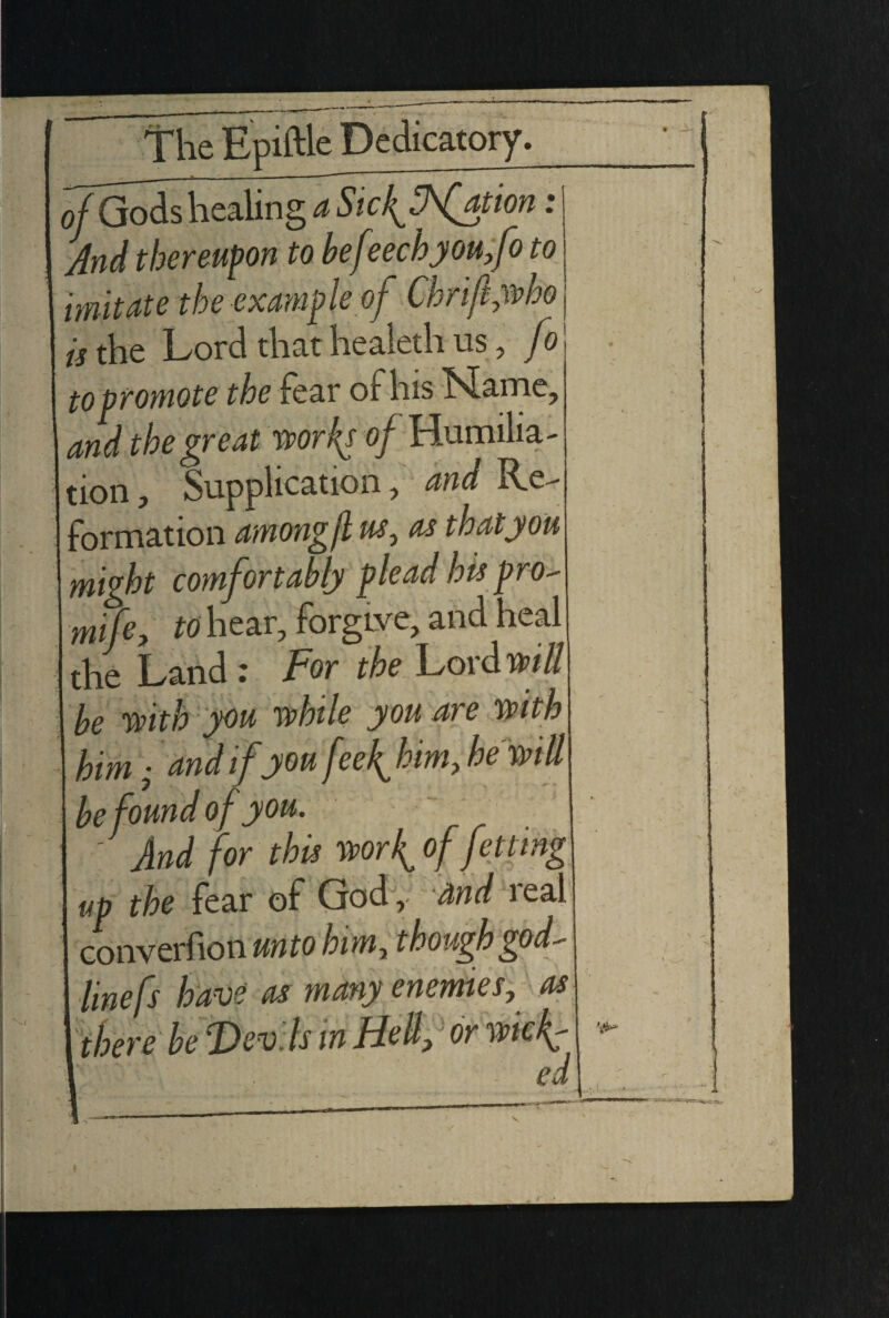 of Gods healing a Sic{ffation * And thereupon to befeechyou,fo to imitate the example of Chrift,who is the Lord that healeth us, fo to promote the feai of his ^iame, and the great worky of Humilia¬ tion , Supplication, and Re¬ formation amongjl us, as that you might comfortably plead his pro- mife, to hear, forgLve, and heal the Land : For the Lord will be with you while you are with him • and if you fee {him, he'will be found of you. - And for this wor{of fetting up the fear of God, and leal converfion unto him, though god¬ line fs have as many enemies, as there be Devils in Hell,' or wk{- />7 f •/ f