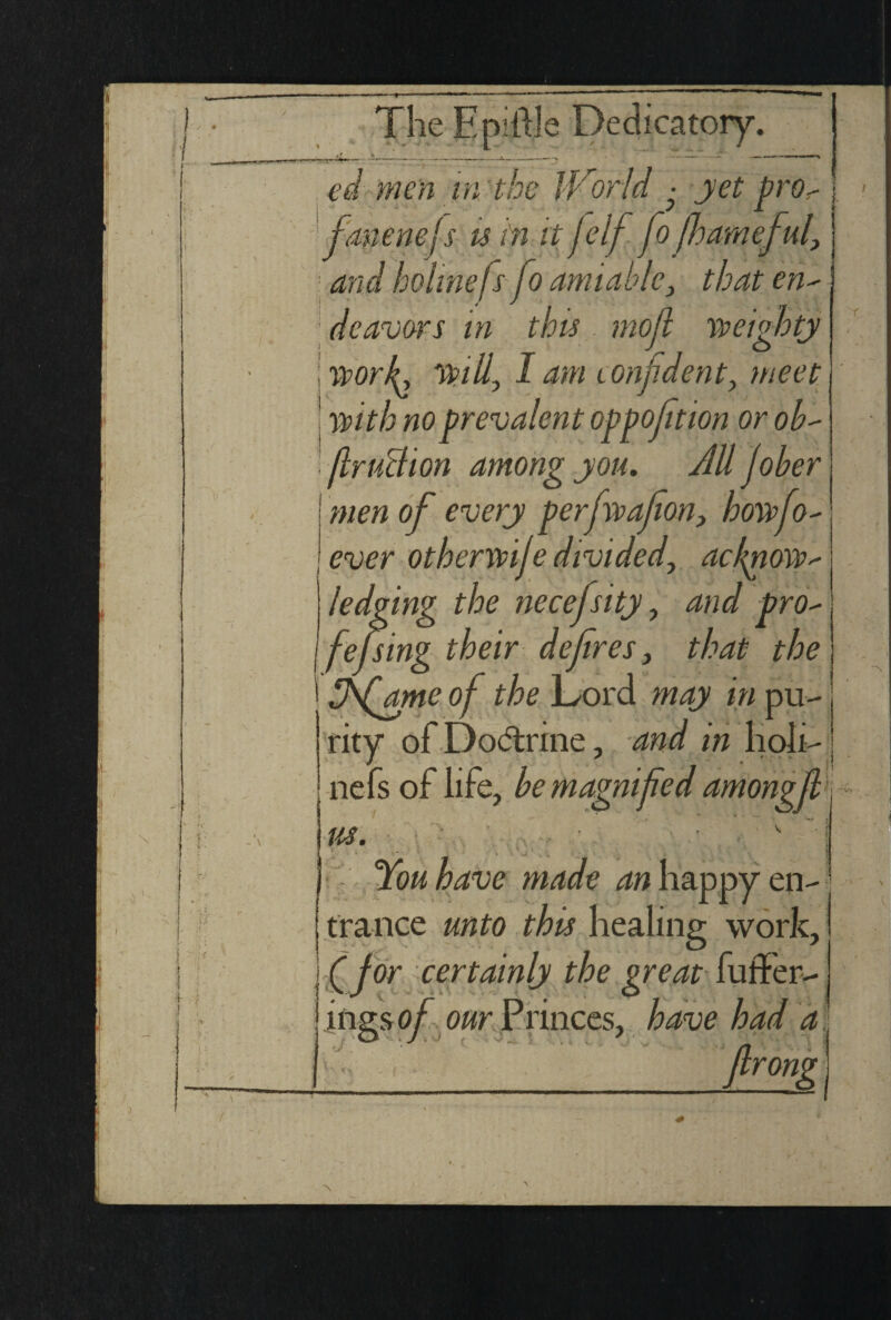 \ e men in the iVorld • jet pro- fanenefs u hi it felf fo [harneful, and holmels fo amiable, that en' dcavors in this mojl weighty worJL will, I am confident, meet with no prevalent opposition orob- film chon among you. All fiber men of every perfwafion, howfio- ever otberwije divided, ackpiow- ledging the necefsity, and pro- fefsing their defires, that the fisfame of the Lord may in pu¬ rity ofDo<5trine, and m hoh- nefs of life, be magnified amongfil us. You have made an happy en¬ trance unto this healing work, fifior certainly the great fuffer- ings of our Princes, have had a | filrong