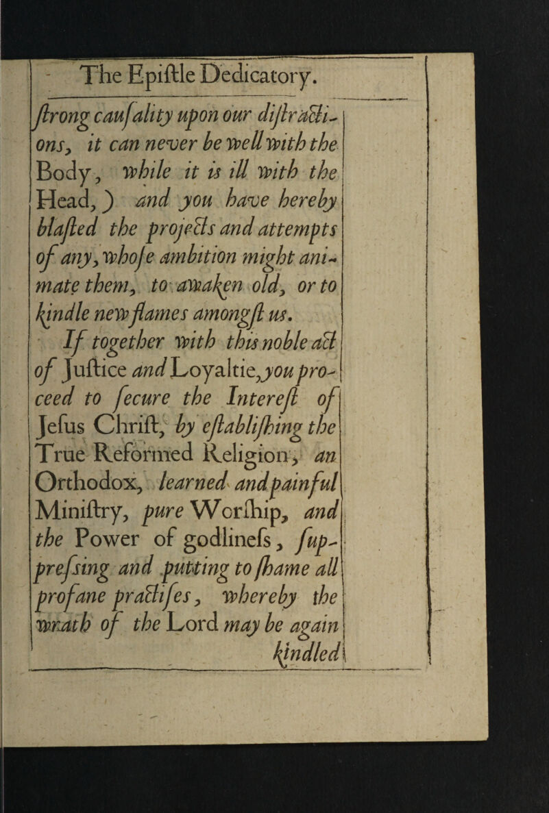 frong caufality upon our dijlrach^ ons, it can never be well with the Body, while it is ill With the Head, and you have hereby blajled the projects and attempts of any, whoje ambition might ani¬ mate them, to . awaken old, or to kindle newflames amongfl us. If together with this noble act of Juftice andJ^oy&ltitjou pro¬ ceed to fecure the Interef of Jefus Chrift, by efablifhing the True Reformed Religion, an Orthodox, learned and painful Miniftry, pure Worfhip, and the Power of godlinefs, fup- prefsing and putting to jhame all profane praBifes, whereby the wrath of the Lord may be again ' /