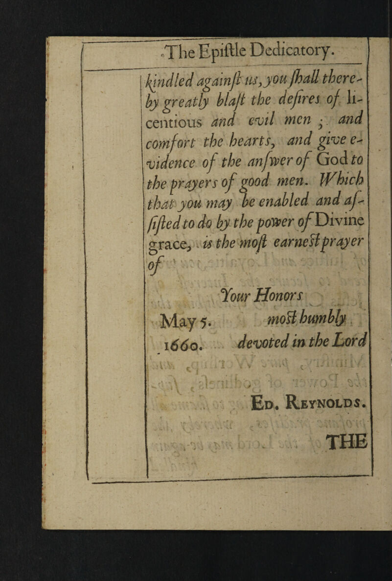 kindled againf m,you fhall there- by greatly blaf the defires of li¬ centious and evil men comfort the hearts, and give e~ vidence of the anfwer of God to the prayers of good men. that you may be enabled and af- fifed to do by the power of Divine. grace, is the mof ear nett prayer S-. J. V ' V : fv r ’ v- Your Honors J J V i i vv x V i * *' 6 ■ i- 5. f . | . \ 4a Vi '>Tf ■ I r . ' jw'- i\ c <•;!.. U •••>.- , v •-. --•••■ V'.-2- - Ed. Reynolds. Ani* TV
