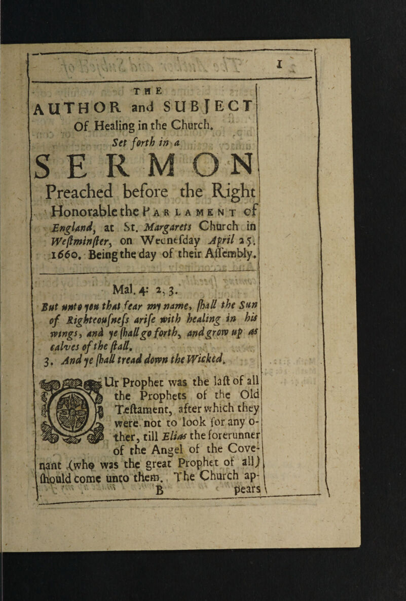 ■ \ * • V' \ r \ 0 « >\ Sj„ •. ’• \ .. v , < I T HE AUTHOR and SUBJECT Of Healing in the Church. .. j : ; * “V \ * • . ' i - ; • ^ i.. Set forth in a SERMON Preached before die Right Honorable the P a r lament cf England, at St. Margarets Church in Weftmlnjlcr, on Wecntfday April a 5. 1660. Being the day of their Affembly. N «' **>■ «■ > Mai. 4: 2, 3. But unto you that fear my name* fhaS the Sun of Right eoufnefs arife with healing in his mngSy and ye (hall go forth, and grow up as salves of t he (latt, 3. And ye jhaU tread down the Wicked, ' ■ * ; ...... \ . ‘ , _. Ur Prophet was the laftof all the Prophets of the Old Teftament, after which they were, not to look for any 0- :ther, till Elias the forerunner of the Angel of the Cove¬ nant Xwh© was the great Prophet of all) (hould come unto there). The Church ap- I ' > B pears X