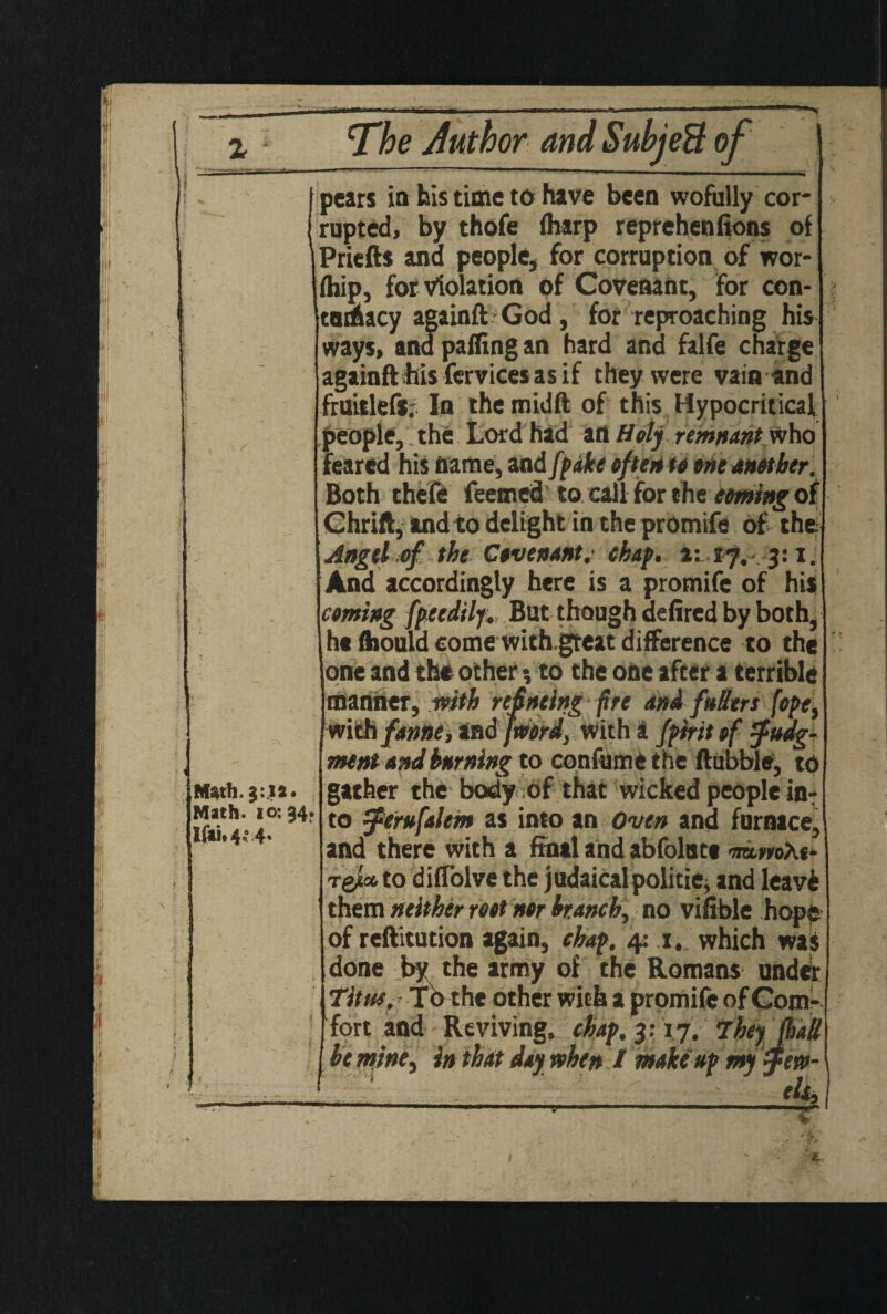 M*th. j:|*. Math. 10:34. Ifai.4.’ 4. pears in bis time to have been wofully cor¬ rupted, by thofe (harp reprehenfions of Priefts ana people, for corruption of wor- fhip, for violation of Covenant, for con- tadtacy againft God, for reproaching his ways, and palling an hard and falfe charge againftfiis fervicesasif they were vain and fruitlefs.- In themidft of this Hypocritical people, the Lord had art Holy remnant who feared his name, and fpake often to one Mother. Both theft feemed to call for the coming of Chrift,andto delight in the promift of the Angel of the Covenant, chap, a: 17,- 3:1. And accordingly here is a promift of his coming fpcedilf. But though defired by both, ht ftiould come with.gteat difference to the one and the other % to the one after a terrible manner, with reineing fire and fullers [opet withfanne, and [word, with a fpirit of judg¬ ment and burning to confume the Hubble, to gather the body of that wicked people in¬ to jerufalem as into an Oven and furnace, and there with a final and abfolnte mmAc Tgj«. to dilTolve the judaical politic, and leave them neither root nor branch, no viable hope of reftitution again, chap. 4: 1. which was done by the army of the Romans under Titus. Tothe other with a promift of Com¬ fort and Reviving, chap. 3:17. They (hall , he mine, in that day when I make up my jew- 1 ‘ . --r