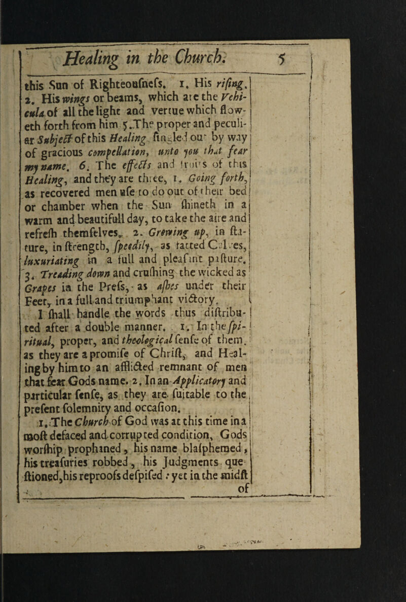 this Sun of Righteoufnefs. i. His riftng. 2. His wings or beams, which ate the Vchi- cttldol all the light and venue which flow- eth forth from him 5.The proper and peculi¬ ar Subject of this Healing fuuled ou' byway of gracious compellation, unto you that fear my name. 6. The effects and irui'S of this Healing, and they are three, 1. Going forth, as recovered menafe to do out of r heir bed ) or chamber when the Sun fhineth in a| warm and beautiful! day, to take the aire and j refrefh themfelves.. 2. Grenting up, in fta- ture, inffrengtb, [peidily,-as tactedCT.es, luxuriating in a full and pleafrnc pifture. 1 Treading down and cruihing the wicked as1 Grapes in the Prefs, as a/his under their j Eeery in a fulland triumphant vidtory. I 1 (hall handle the words -thus diftribu- j ted after a double manner, 1. Ia the [pi- j • ritual, proper, and theological fenfe of them.; as they are a promife of Chrift, and Heal¬ ing by him to an affli&ed remnant of men that fear Gods name. 2. \ma Applicator) and particular fenfe, as they are. fuitable to the, prefent folemnity and occafion. i.;The Church of God was at this time ina tooft defaced andcorrupted condition, Gods j worlhip prophined, his name blalpheraed, his treafuries robbed, his Judgments que ftioned, his reproofs defpifed .-yet iathe midft f