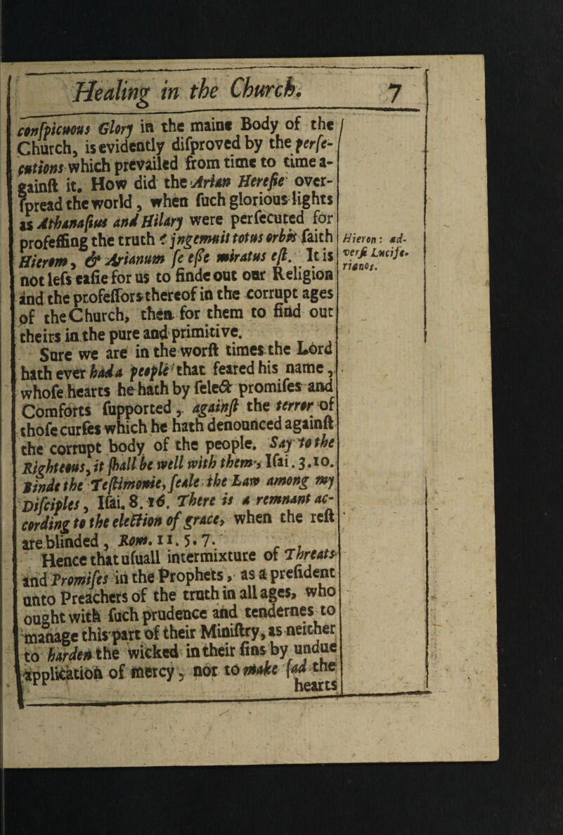 Healing in the confpicuous Glory in the main* Body of the Church, is evidently difprovedby the perfe¬ ctions which prevailed from time to timea- gainft it. How did the Arian Herejie over- Tpread the world, when fuch glorious lights isAthanaftut and Hilary were perfected for profeffing the truth c jngetmit totus orbk faith Hitrom, & Arianum fe eft miratus eft. It is not lefs eafie for us to findeout our Religion and the ptofeffors thereof in the corrupt ages of theChurch, thea for them to find out theirs in the pure and primitive. Sure we are in the worft times the Lord hath ever had a peoplithit feared his name,. whofe hearts he hath by fele<ft promifes and Comforts fupported,. againft the terror of thofccurfes which he hath denounced againft the corrupt body of the people. Say lot he Righteous, it (hall hewell with them; Ifai.3.10. ttnde the tefimome, feale the Law among my Difeiples, Ifai. 8. there it a remnant ac- cordinz to the election of grace, when the reft are blinded, Apt. 11,5.7.' Hence that ufuall intermixture of threat* and Promifes in the Prophets, as a prefident unto Preachers of the truth in all ages, who 1 ought with fuch prudence and tendernes to manage this part of their Miniftry, as neither to hardenthe wicked in their fins by undue [ application of mercy 5 nor to make M the Hieren: *d- verjt Lucife- rianos. mmtrn
