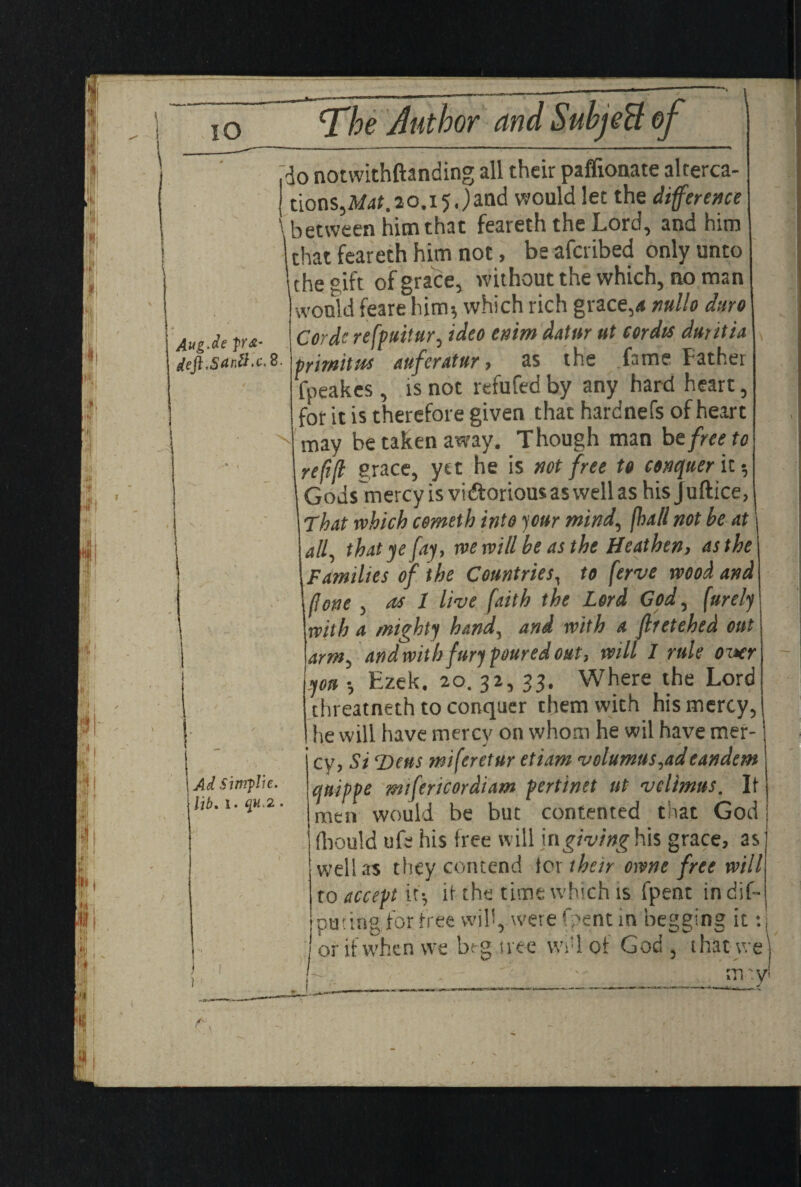 IO lug.de p’<£- eji tSartt. c. 8 ■ Ad Sinrplic. lib. i. qu.2. do notwithftanding all their paffionate alterca¬ tions,M4t.20.i5Jand would let the difference \ between him that feareth the Lord, and him chat feareth him not, be afcribed only unto 1 the gift of grace, without the which, no man would feare him*, which rich grace,* ntillo dtiro Cordcrefpuitur, ideo enmdatur ut cordis duritia primitus aufcratur , as the fame Father fpeakes, is not refufed by any hard heart, for it is therefore given that hardnefs of heart may be taken away. Though man be free to refifl grace, yet he is not free to conquer it-? Gods mercy is viftorious as well as his J uftice. That which cometh into jour mind, (hall not he at all, that ye fay, we will be as the Heathen, as the Families of the Countries, to ferve wood and (lone , as 1 live faith the Lord God, furely with a mighty hand, and with a jlretehed out arm, and with fury poured out, will I rule oixr you *, Ezek. 20. 32, 33. Where the Lord threatneth to conquer them with his mercy, he will have mercy on whom he wil have mer¬ cy, Si SDeus miferetur etiam volumus,adeandem qnippe mifericordiam pertinet ut velimus. If men would be but contented that God fliould ufe his free will \ngivingh\s grace, as well as they contend for their owne free will to accept it*, if the time which is fpent in dis¬ puting for free will,, were Oent in begging it: or if when we beg tree \vf 1 of God , that we] mry!