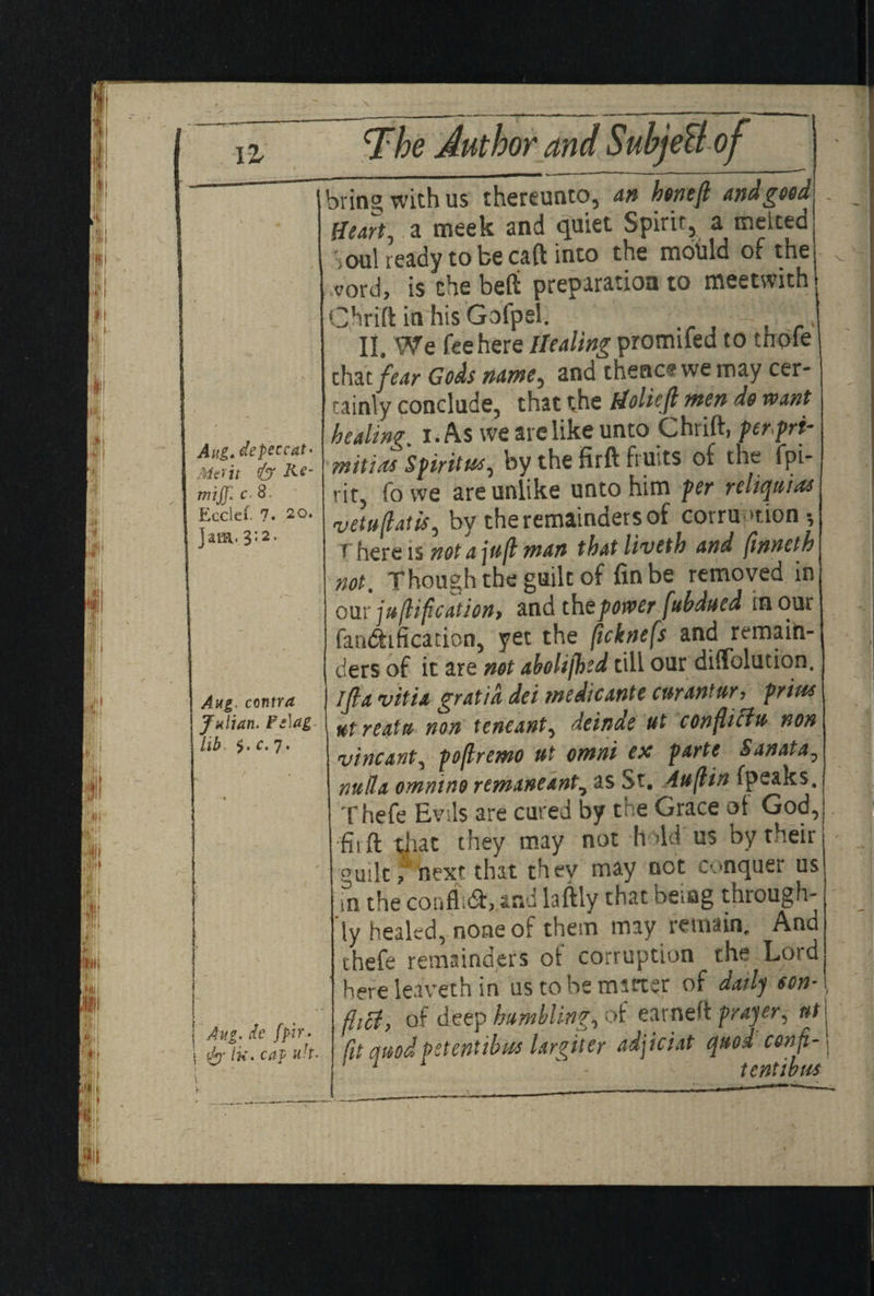 IZ Aui.de peccat> Merit & Rt’ mijjl C‘ 8. Ecclel. ?• 20. Jam. 3:2. Aug. contra Julian. F:\ag lib $. c. 7. Aug. k fpir- | Ik. cap uh. 1 1 k bring with us thereunto, an htneft andgeed Heart, a meek and quiet Spirit, a meited \oa\ ready to be caft into the mould of the <?ord, is the belt preparation to meetwitht Chrift in his Gofpel. II. We fee here Healing promifed to thole that fear Gods name^ and thencf we may cer¬ tainly conclude, that the fioliejl men do want healing. 1. As we are like unto Chrift, per>prt- m it ids Spirit#*) by the firft fiu>ts of the fpi- rit, fowe are unlike unto him per reliquias vetuftatis, by the remainders of corruption •, T here is not ajufl man that liveth and finneth not. Though the guilt of fin be removed in our junification* and thzpower fubdued in our falsification, yet the ficknefs and remain¬ ders of it are not aholifhed till our diffolution. ijla vitia gratia dei medicante curantur? prius ut reatu non teneant, deinde ut conflicts non vincant, poflremo ut omni esc parte Sanata, nubia ommno remaneant, as St. Auflin (peaks. Thefe Evils are cured by the Grace of God, fiift that they may not h Ad us by their guile f next that thev may not conquer us fn the confluft, and laftly that being through¬ ly healed, none of them may remain. And thefe remainders of corruption the Lord here leaverh in u's to be matter of daily eon-\ flicl, of deep humbling, of earned prayer, ut \ fit quod petentibut Ureter adjiciat quod con ft- 5 1 * > tent wu*