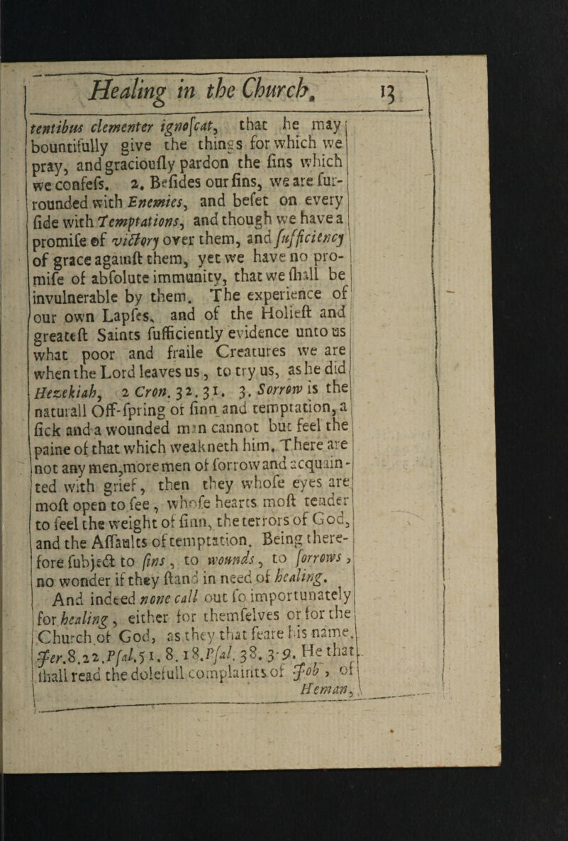 tentibtts clementer ignofcat, that he rrsayj bountifully give the things for which we pray, and gracioufly pardon the fins which we confefs. z. Befides our fins, wg are fur- rounded with Enemies, and befet on every J fide with lemftations, andthough we have a; promife ©f victory over them, and fufficiencj of grace agatnft them, yet we have no pro¬ mife of abfolute immunity, that we (hall be invulnerable by them, the experience of our own Lapfes, and of the Kolieft and greattft Saints fufficiently evidence unto us what poor hand fraile Creatures we are when the Lord leaves us, to try us, as he did Hezekiah, z Cron. 3 2.31. 3 • Sorrorv is the naturall Off-fpring or finn and temptation, a fick and a wounded m?n cannot but feel the paine of that which weakneth him. There ai e 7 not any men,moremen of forrowand acquain¬ ted with grief, then they whofe eyes are mofi; open to fee , whofe hearts moft tendet to feel the weight of finn, the terrors of God, and the AfTaalts of temptation. Being there¬ fore fubjedi to fins, to wounds, to [arrows, no wonder if they ft an in need of healing. And indeed none call out fo importunately i for healing, either for themfelves or for the j Church of God, as they that feare his name. $er.S.zz.P[«l.5i. 8. i8.P/i/. 38. 3--3. He that fhall read the dolefull complaints of -f 00, 01 He man 5}