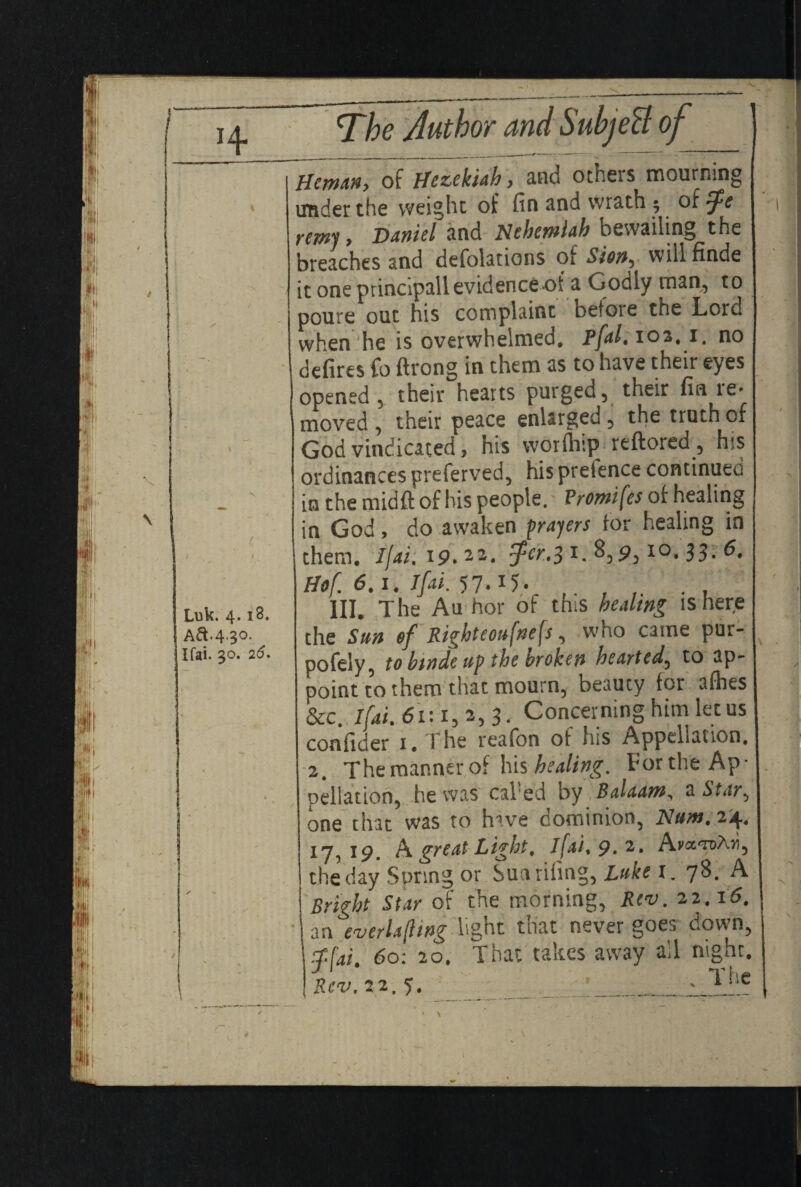 Luk. 4.18. j Aft.4-30- Ifai. 30. 26. Hcmtin, of Hezekiah, and others mourning under the weight of fin and wrath ; of zf e remy > Daniel and Hehemlah bewailing the breaches and defolations of Sion^ will flnde it one principall evidence«ot a Godly man, to poure out his complaint before the Lord when he is overwhelmed. Pfal. 102. 1. no defires fo ftrong in them as to have their eyes opened , their hearts purged, their fin ie* moved , their peace enlarged , the truth of God vindicated, his worftiip reftored, his ordinances preferved, his prefence continued in the midfl: of his people. Promifes of healing in God, do awaken prayers for healing in them. Ifai, 19.22. $cr,3 1. 8,9,I0« 33- Hof 6.1. Ifai. 57.15. HI. The Au her of this healing is here the Sun of Righteou[tiefs, who catne pur- pofely, to hwde up the broken hearted, to ap¬ point to them that mourn, beauty for afhes &c. Ifai. 61:1,2,3. Concer ning him let us confider 1, \ he reafon of his Appellation, 2. Theraannerof his healing. For the Ap¬ pellation, he was cal!ed by Balaam, a Star^ one that was to hive dominion, Hum. 24. xy5 A groat Light, ifai. 9. 2, AvcctdAii, the day Spring or Sun riling, Luke 1. 78. A Bright Star of the morning, Rev. 22.16. an ever la [ling light that never goes down, f[ai. 60: 20. That takes away all night. Rev. 22.5. ___ylhe