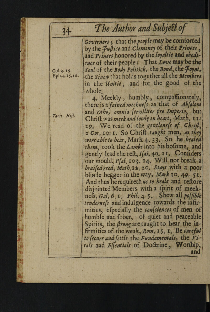 Col. 3. Eph.4 1$. I5,t^ Tach. //i/I. i Governors $ that the people may be comforted by the $»{Het and Clemency of their Princes, and Princes honored by the loyalist and obedi¬ ence of their people! That Love may be the Sod of the Body Politick, the Bond, the -poynt, the Sinew that holds together all the Member} in t he Unitie, and for the good of the whole. 4. Meekly, humbly, compaffionately, there is 3. fained meeknefs as that of Abfolom and otho, omnia ferviliter pro Imperio, but Child was meek and lowly in heart. Math. 11: 29. We read of the gentleness of Chrift, 2 Cor. 10:1. So Chrift taught men, as they were able to hear, Mark 4.33. So he healed them, took the Lambs into his bofome, and gently lead the reft, I (at. 40.11. Confiders our mould, pfal. 103. 14. Will not break a bruifedreed, Math.it. 20. Stays with a poor blinde begger in the way, Mark 10. 49. 51. And thus he requireth us to heale and reftore disjointed Members with a fpirit of meek¬ nefs, Gal. 6.1. Phil. 4. 5. Shew all pofftble tendernefs and indulgence towards the infir¬ mities, efpecially the consciences of men of humble and fiber, of quiet and peaceable Spirits, the (Irongare taught to bear the in¬ firmities of the weak, Rom. 1 y. I. Be careful I to fecure and fettle the Fundamentals, the Vi¬ tals and Ejfentials of Dodtrine, Worfhip, and /