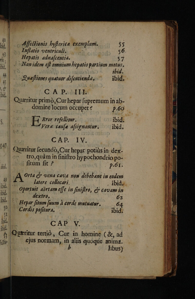 ili 4 iid, j , 1 C ibid Affctiionis byfleriee. exemplum. Inflatio ventriculi. Hepatis. adna[centia. Quefliones quatuor di[catienda, C A P. IIL Queritur primó, Cur hepar fupremum in ab- domine locum occupet * p.60 hee refellisur. ibid. Vere. £aufe afsienantur. — ibid. CAD LY. | Quzritur fecundó, Cur hepar potiiis in. dex- tro,quàm in finiftro hypochondrio po- fitum fit ? p.61. | A Orta C vena cava nos debebant in eodem ! latere. collocavi. ibid; Oportuit abrtam e([e in feniflro, e cavam in dextro, 62 Hepar [item [uum à corde wmtuatur. — 64 Cordis pofitura, ibid; | CAP V. Qutritur tertió, Cur in homine ( &amp;, ad | €jus normam, in aliis quoque anima. | b libus)