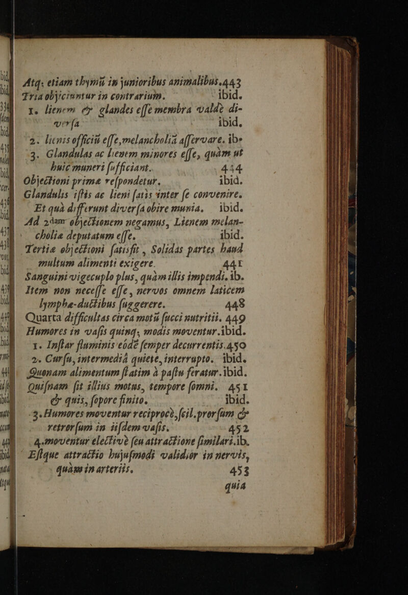 Atq. etiam tbymii in junioribus amimalibus.443 Tria objicinntur in contrarium. ibid. r. lienem e glandes e([e membra valde di-  | vla :- bid.  || 2. lienis offici e[[e,melanchbolia affervare. ibe 1 3. Glandulas ac lenem minores e[Je, quàm ut ul o, Pere muneri fvfficiant. | 444 » Objectioni prima re[pondetur. ibid.  Glandulis ifis ae. liemi (atis inter e comvenire. W |]. Etqua differumt diver(aobire munia, — ibid. 4 Md adam obyeckionem negamus, Lienem mclan- Ji Do cbolie deputatum ee. ibid. US Tertie ebjetfioni (atisfit , Solidas partes band multum alimenti exigere. 44L Sanguini vigecuplo plus, quam illis impendi. ib. Item non nece(fe e([e , nervos omnem laticem lymphe-duttibus (ug eerere. 448 Quarta d/fficultas cirea moti fucci nutriti. 449 Hurmores in vafis quinq, modis moventur Abid. 1. Ipflar fluminis eódé femper decurrentis.450 2. Cur (u, intermedia quiete, interrupto.. ibid. Quonam alimentum fl atim à pafl feratur ibid. Quifnasn [i 1lius motus, tempore (omni. 451 d quis, fopore finito. ibid. :3.Humores moventur reciproco, (cil. pror [um c» vetrer[um in. Hi[dem-vafis. 452 |. 4.moventur elecfive (eu atr actione [imilari.ib. UE ^ Efique attracfio bujufmedi validior in nervis, quags 1n arteriis. 453 quia Ama c ESSE UR a Lu c d ^e o XL. nd