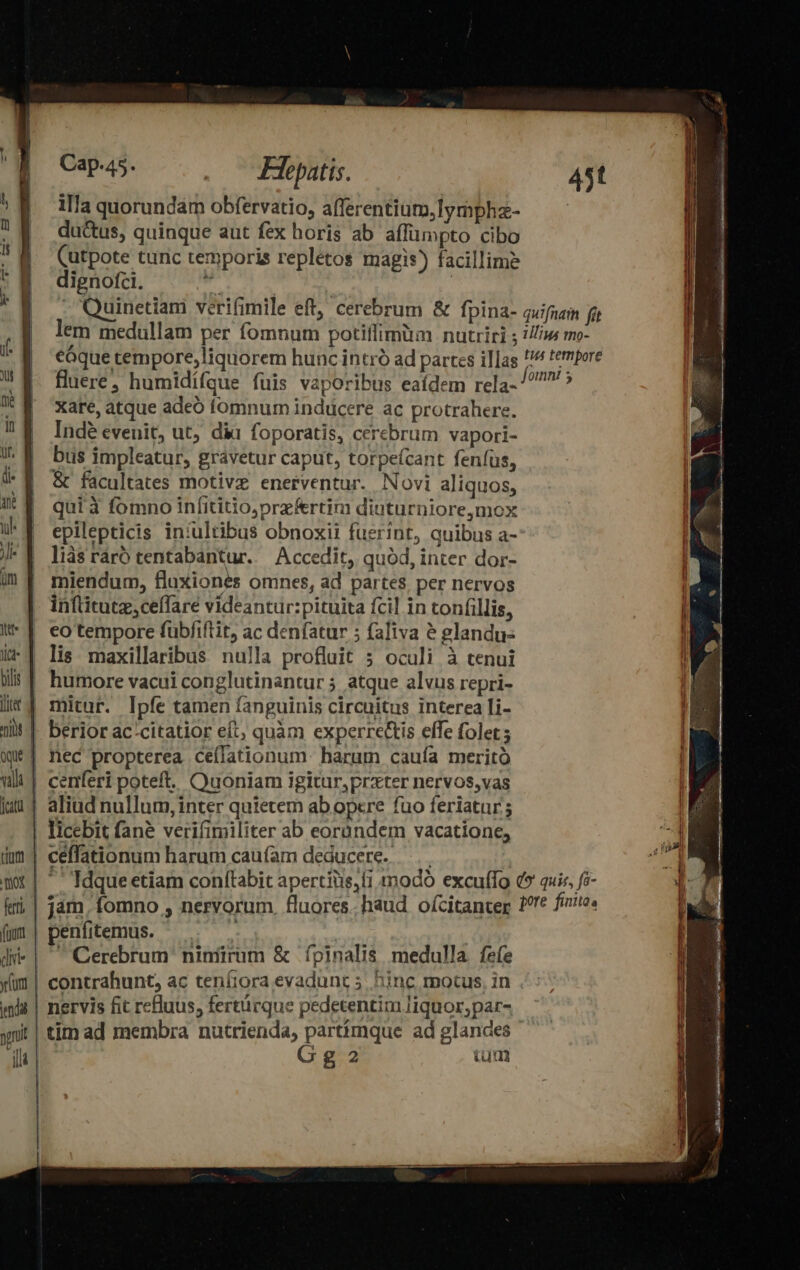 Jit it | bilis | liter 4 ni üque vil fata | illa quorundam obfervatio, afferentium,lymphz- ductus, quinque aut fex horis ab affümpto cibo (utpote tunc temporis repletos magis) facillime dignofci. | | -' Quinetiam verifimile eft, cerebrum & fpina- quifuam fit lem medullam per fomnum potiffimüm nutriri ; //n mo- eaque tempore,liquorem hunc intr ad partes illas !// tempore fluere, humidífque fuis vaporibus eaídem rela- 5 xar, atque adeó fomnum inducere ac protrahere. Inde evenit, ut; dii foporatis, cerebrum vapori- bus impleatur, grávetur caput, torpe(cant feníus, & facultates motive enerventur. Novi aliquos, qui 3 fomno infititioprefertim diuturniore,mox epilepticis iniultibus obnoxii fuerint, quibus a- liàs ráró tentabantur. Accedit, quód, inter dor- miendum, fluxiones omnes, ad partes, per nervos inftitutz,ceffare videantur:pituita fcil in tonfillis, eo tempore fübfiftit, ac denfatur ; faliva à glandus lis maxillaribus nulla profluit 5 oculi à tenui humore vacui conglutinantur 5 atque alvus repri- mitur. Ipfe tamen fanguinis circuitus interea [i- berior ac:citatior eft, quàm experrectis effe folet nec propterea ceffationum harum cauía meritó centferi poteft. Quoniam igitur,prxter nervos,vas aliud nullum, inter quietem ab opere fuo feriatur ; tum. Tor ferri | (uum dii yfunt | enda | D | INC ceffationum harum caufam deducere... ' Idque etiam conítabit apertiis,li modo excuffo d quiz, fo- jám, fomno , nervorum, fluores.. haud oícitanter Pre ferie. penfitemus. 1 GQerebrum niníirum & fpinalis medulla. fefe contrahunt, ac teníiora evadunt 5. hinc motus, in nervis fit refluus, fertürque pedetentim liquor; par- tim ad membra nutrienda, partimque ad glandes Gg cumqi