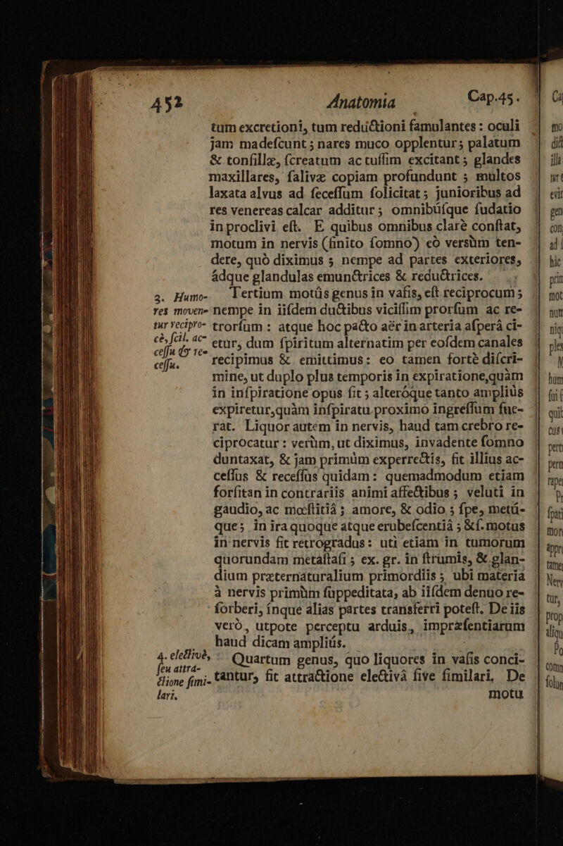 tum excretioni, tum reduü&amp;tioni famulantes : oculi jam madefcunt ; nares muco opplentur; palatum &amp; tonfillz, (creatum ac tuffim excitant 5 glandes maxillares, falivz copiam profundunt 5 multos laxata alvus ad feceffüm folicitat ; junioribus ad res venereas calcar additur ; omnibüfque fudatio inproclivi eft. E quibus omnibus clare conftat, motum in nervis (finito fomno) có versüm ten- dere, quó diximus 5 nempe ad partes exteriores; ádque glandulas emunc&amp;trices &amp; redu&amp;rices. 4. Hum- lertium motüs genus in vafis, eft reciprocum 5 res mover» nempe in iifdem du&amp;ibus viciílim prorfum ac re- tr vecip'?- trorfum : atque hoc pa&amp;o aer in arteria afperá ci- Hi Coop etur, dum fpiritum alternatim per eofdem canales ceffa. recipimus &amp; ermittimus: eo tamen forte diícri- | mine, ut duplo plus temporis in expiratione,quam in infpiratione opus fit ; alteróque tanto amplius expiretur,quàm infpiratu.proximo ingreffum fuc- rat. Liquor autem in nervis, haud tam crebro re- ciprocatur : verüm, ut diximus, invadente fomno duntaxat, &amp; jam primum experre&amp;is, fit illius ac- ceffus &amp; receffüs quidam: quemadmodum etiam forfitan in contrariis animi affe&amp;ibus ; veluti in gaudio, ac maílitiáà ; amore, &amp; odio 5 fpe, metü- que; iniraquoque atque erubefcentià ; &amp;f. motus in nervis fit retrogradus: uti etiam in tumorum quorundam metaíta(i 5 ex. gr. in ftrumis, &amp; glan- dium praternaturalium primordiis ; ubi materia à nervis primüm füppeditata; ab ii(dem denuo re- forberi, íÍnque alias partes transferri poteft. De iis veró, utpote perceptu arduis, imprafentiarum , , haud dicam ampliüs. 5 PA Quartum genus, quo liquores in vafis conci- clione fim; tàntur, fit attra&amp;ione ele&amp;tivà five fimilari, De lari. motu