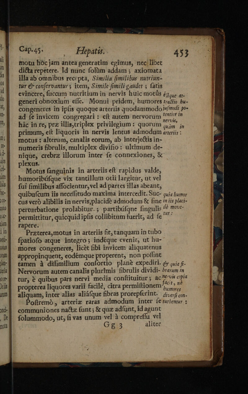 Cap45. — Fhepatis. motu hóc jam antea generatim egimus, nec|libet di&amp;a repetere. Id nunc folàüm addam ; axiomata illa ab omnibus recepta, Similia (imilibus nutriun- tur &amp; con[ervantur 5 item, Simile fimili gaudet 5 fatis evincere, fuccum nutritium in nervis huic motüs Édue at- generi obnoxium eíle. Monui pridem, humores traZio bu- congeneres in ipfis quoque arteriis quodammodo Jw/modi po» ad fe invicem congregari : eft autem nervorum A Á hác in re, prz illis;triplex privilegium : quorum ;,;5' ;, primum, eft liquoris in nervis lentus admodum srtriis : motus : alterum, canalis eorum, ab interje&amp;tis in- numeris fibrulis, multiplex divifio : ultimum de- nique, crebrz illorum inter fe connexiones, &amp; plexus. Motus fanguinis in arteriis eft rapidus valde, humoribüáfque vix tantillum otii largitur, ut vel fui fimilibus affocientur, vel ad partes illas abeant, quibufcum iis neceffitudo maxima intercedit. Suc- 2uia bumor cus veró alibilis in nervis,placide admodum &amp; fine n iis placi- perturbatione prolabitur.; partibüfque finguli dé move- permittitur, quicquid ipfis collibitum fuerit, ad fe Te rapere. Przterea,motus in arteriis fit; tanquam in tubo fpatiofo atque integro ; indéque evenit, ut hu- mores congeneres, licet fibi invicem aliquatenus appropinquent, eodémque properent, non poflint tamen à diffimilium confortio plane expediri. v5 ;;j; f. Nervorum autem canalis plurimis fibrulis dividi- »rarum m tur, &amp; quibus pars nervi media conftituitur; ac M copia propterea liquores varii facile, citra permiftionem ^ 7 aliquam, inter alias aliáíque fibras prorepferint. je; con. Poftremó, arteriz raras admodum inter [e uen : communiones na&amp;z funt; &amp; que adfünt, id agunt folummodo, ut, fi vas unum vel à compreffu vel Gg 35 alitec * x - a -— t z— -— — ———— - - Eos E . AU y NE d E m Us NEM e