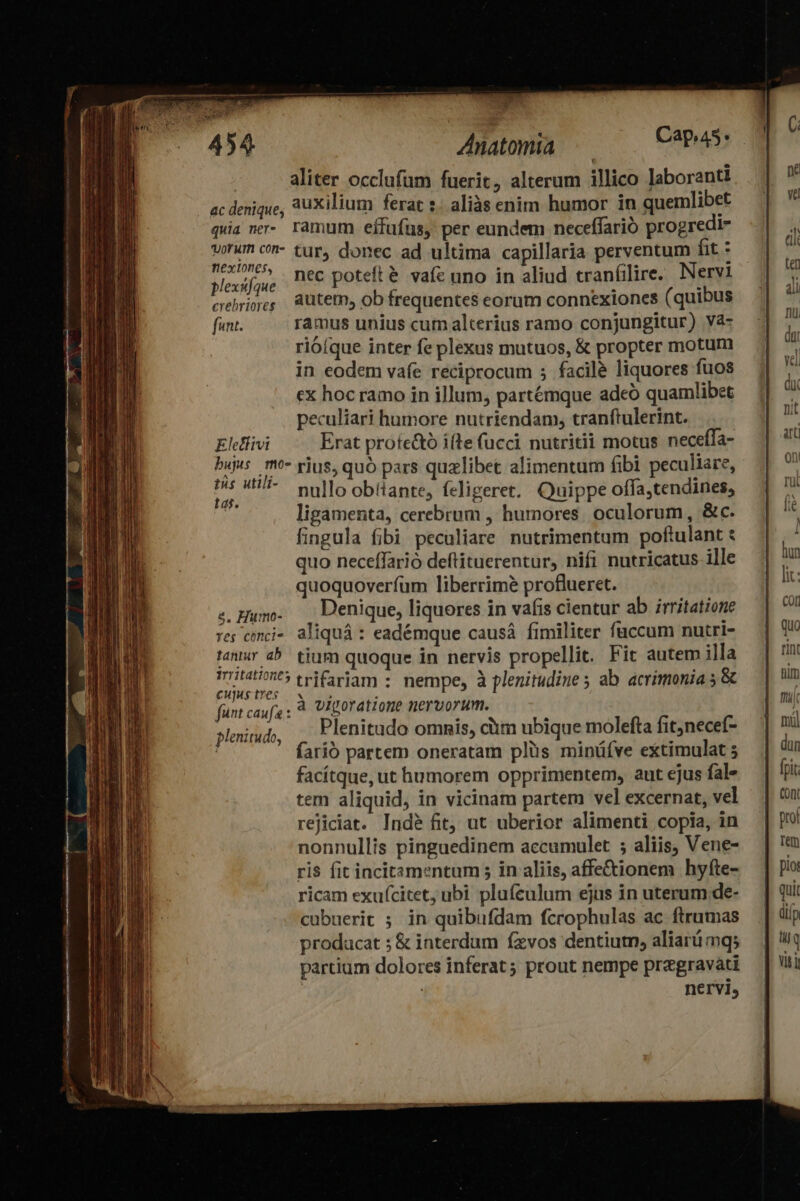 ; 454 Anatomia Capa: | aliter occlufum fuerit, alterum illico laboranti ac denique, auxilium ferat s. aliàs enim humor. in quemlibet quia nr- ramum eífufus, per eundem neceffarió progredi- wrum cn- tur, donec ad ultima capillaria perventum fit : pibe nec poteft é vafe uno in aliud cranfilire. Nervi crebros autetn, ob frequentes eorum connexiones (quibus funt. ramus unius cum alterius ramo conjungitur) và- rioíque inter fe plexus mutuos, & propter motum in eodem vafe reciprocum 5; facile liquores fuos ex hoc ramo in illum, partémque adeó quamlibet peculiari humore nutriendam, tranftulerint. Eletlivi Erat prote&tó ifte (ucci nutritii motus neceífa- dopo se rius, quó pars quzlibet alimentum fibi peculiare, iw 47 mullo obtiante, feligeret. Quippe offa,tendines, | ligamenta, cerebrum , humores. oculorum, &c. fingula fibi peculiare nutrimentum poftulant : quo neceffarió deftituerentur, nifi nutricatus ille quoquoverfum liberrimé proflueret. C od. trifariam : nempe, à plenitudine ; ab acrimonia 5 & fünt RAS, viporatione nervorum. plemiud . Plenitudo ommis, clim ubique molefta fitjnecef- ' farió partem oneratam plüs minüíve extimulat 5 facítque, ut humorem opprimentem, aut ejus fal» tem aliquid, in vicinam partem vel excernat, vel rejiciat. Indé fit, ut uberior alimenti copia, in nonnullis pinguedinem accumulet ; aliis, Vene- ris fit incitamentum 5 in aliis, affe&ionem hyfte- ricam exuícitet, ubi plufeulum ejus in uterum de- cubuerit ; in quibufdam fcrophulas ac ftrumas producat ; & interdum fzvos dentiutn, aliarü mqs partium dolores inferat; prout nempe przgravati nervi,