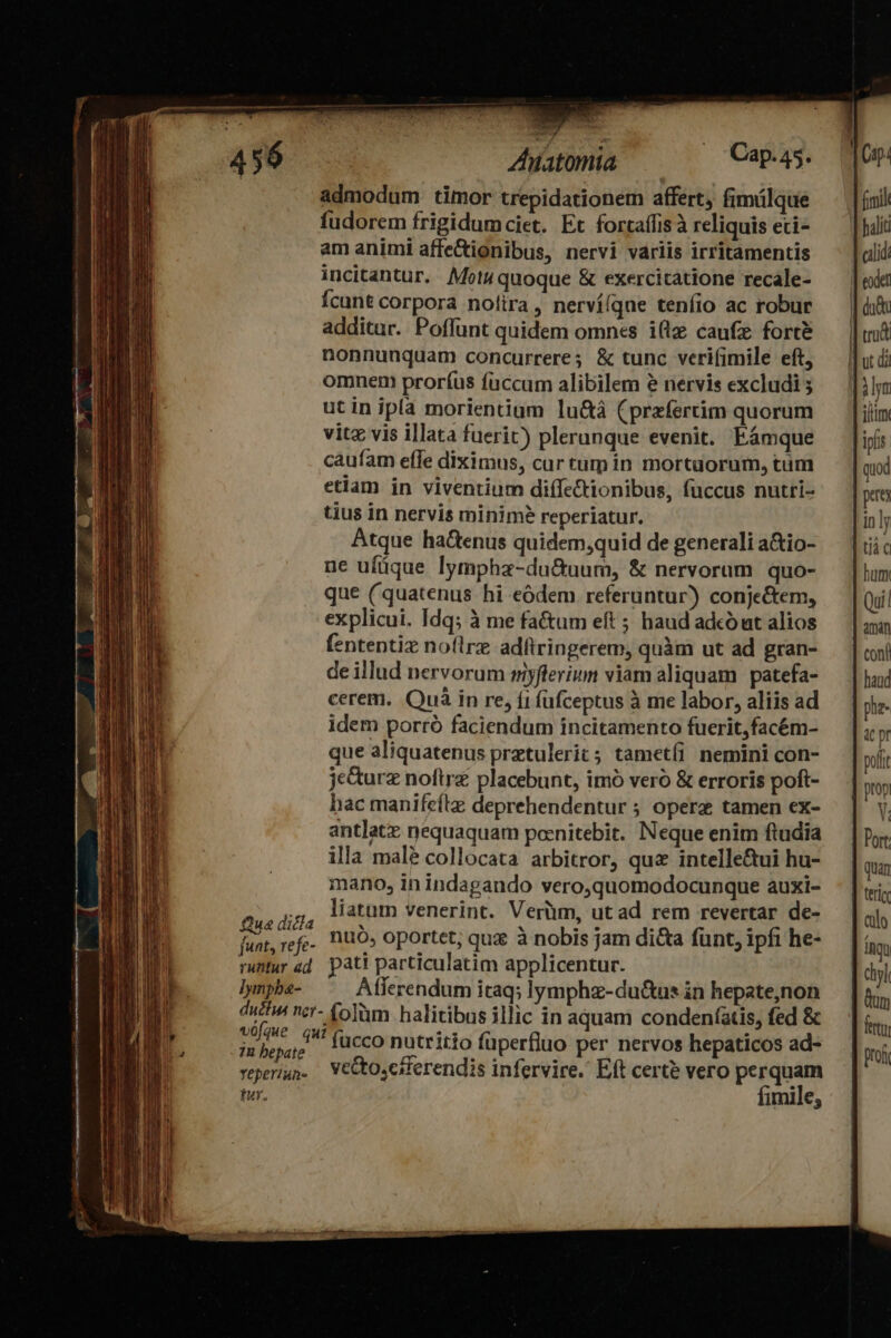 —Ó——————— À — 456 | Ahiatomta — Cap-45. admodum timor trepidationem affert, fimálque fudorem frigidumciet. Et fortaffis à reliquis eti- am animi affeCtionibus, nervi variis irritamentis incitantur. Mot4 quoque &amp; exercitatione recale- Ícunt corpora nolira, nerví(qne teníio ac robur additur. Poffunt quidem omnes i(lz caufz forcé nonnunquam concurrere; &amp; tunc veri(imile eft, omnem proríus fuccum alibilem e nervis excludi ; utin ipla morientium lu&amp;á (przfertim quorum vitz vis illata fuerit) plerunque evenit. Fámque caufam effe diximus, cur tum in mortuorum, tum etiam in viventium diffe&amp;tionibus, fuccus nutri- tius in nervis minime reperiatur. Atque ha&amp;enus quidem,quid de generali a&amp;io- ne ufüque lympha-du&amp;uum, &amp; nervorum. quo- que (quatenus hi eódem. referuntur) conje&amp;tem, explicui. Idq; à me fa&amp;um eft ; haud adcó ut alios fententiz noflrz adftringerem, quàm ut ad gran- deillud nervorum myflerium viam aliquam | patefa- cerem. Quà in re, íi füfceptus à me labor, aliis ad idem porró faciendum incitamento fuerit,facém- que aliquatenus pretulerit; tametíi nemini con- je&amp;urz noftrz placebunt, imó veró &amp; erroris poft- hac manifeítz deprehendentur ; opere tamen ex- antlatz nequaquam poenitebit. Neque enim ftudia illa mal collocata arbitror, qu intelle&amp;ui hu- mano, inindagando vero,quomodocunque auxi- ,,, latum venerint. Verüm, ut ad rem revertar de- Que dicia * 1 M A . fi L f he- funt, refe. 10, oportet, qua à nobis jam dicta funt, ipfi rantur ad. pati particulatim applicentur. ]ynpbe- Afferendum itaq; lymphz-du&amp;us in hepate,non duh ncr- (olm halitibus illic in aquam condeníatis, fed &amp; 1 ME fucco nutritio füperfluo per nervos hepaticos ad- veperiun. VeCtoscsferendis infervire. Eft certe vero perquam tur. fimile,