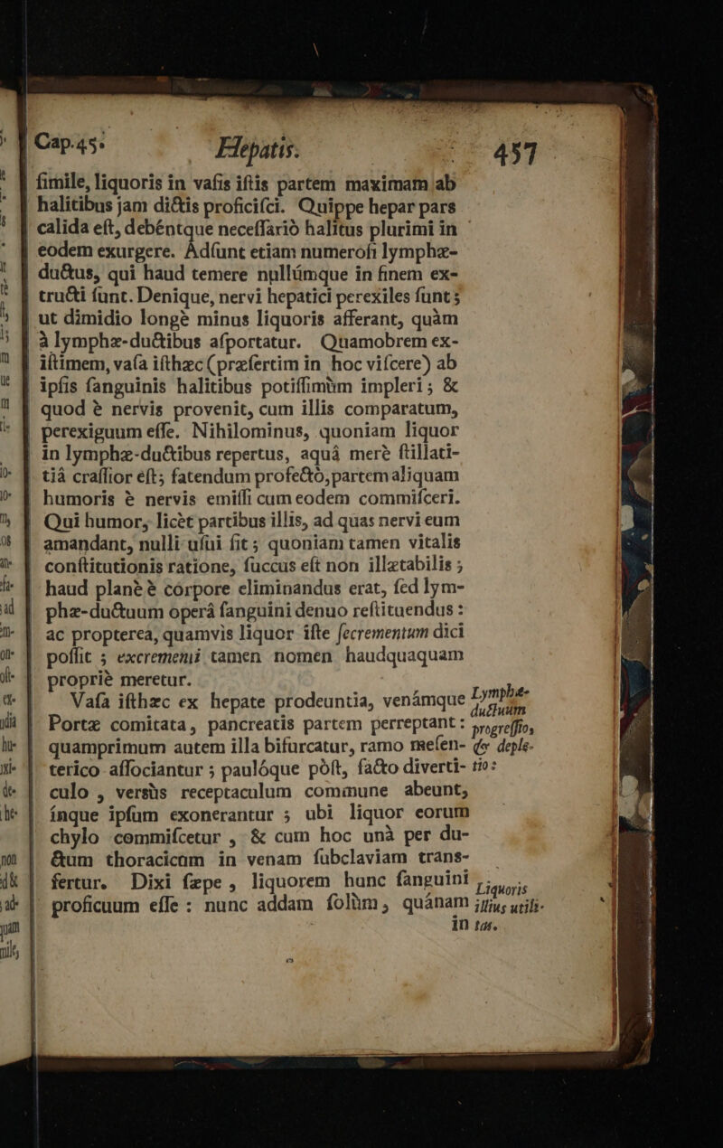 Fiepatis. eodem exurgere. Àd(unt etiam numerofi lympha- du&amp;us, qui haud temere nullámque in finem ex- ut dimidio longe minus liquoris afferant, quàm * E à lymphz-duGibus afportatur. Quamobrem ex- ipfis fanguinis halitibus potiffimim impleri ; &amp; perexiguum effe. Nihilominus, quoniam liquor in lymphz-du&amp;ibus repertus, aquá mere fiillati- tià craflior eft; fatendum profe&amp;o,partemaliquam humoris &amp; nervis emiífi cam eodem commifceri. conítitutionis ratione, fuccus eft non illztabilis ; haud plané $ córpore climinandus erat, fed lym- phz-du&amp;uum operá fanguini denuo reftituendus : ac propterea, quamvis liquor ifte fecrementium dici poffit 5 excrememi tamen nomen haudquaquam proprie meretur. Vafa ifthzc ex hepate prodeuntia, venámque ? fertur. Dixi fepe, liquorem hunc fanguini