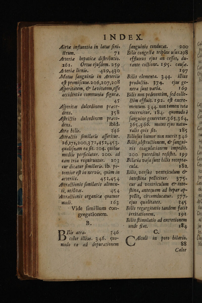 Arte influentia in latus fini sfrum. I Arterie | bepatice diffributio. 261. Aiterie lienis. 429,430 Motus (anguinis in. Arteriis eft promi[cum.2 06,207,208 Alperitatem, € levitatem,effe accidentia communia figure. 4 Afperitas. dulcedinem. prece- dens. 359 Afhriclio dulcedinem | prece- dens. ibid. JAtra bil. 346 mediis perficiatur. 200. ad eam tria requiruntur. | 203 eur dicatur fimilaris. ib. po- tentior eff in nervis, quàm in arteriis. 453,454. ttratfionis fimilaris alimen- H, utilitas. 45 4. Aittratiiomis organice quatuor uiodi. 163 Vide fimilium con- gregationem. B. Ils atra. 246 color illius. 346. quo- wodo ea ad depurationem fanguinis conducat. 200 Bilis congefte triplex u(ut398 effluxus ejus an ce[fet, du- rante cotone. 195. caue. 97 Bilis elementa. 344. — illius producio. 374. ejus ge- nera (unt varia. r69 Bilis non pedetentim, fed colle- Gim effluit. 192. eft excre- mentum. 3 44. non tamen tota excermitur, 184. quomodo e fanguine generetur.3 63,3 64, 365,366. motus ejus natue ralis quis ftt. 185 Biliofus bumor non nütrit.5 46 Bilit obftrucionem, € (angui- mis coagulationem impedit. 200. putredini refiftit. 199 Bilaría va[a (unt bilis recepta- cila. 182, Bilis, verfus ventviculum e inteflina pellitur. — 375. cur ad ventriculum €? inte- flina, antequam ad bepar ap- pellit, circumducatur.. 377- ejus. qualitates. 345 Bilis regurgitatio tandem facit itritationem, 19I Bilis fEmulatio ad excretionem unde fiat. 184 AE asigs im poro Dilario. 88 Calor