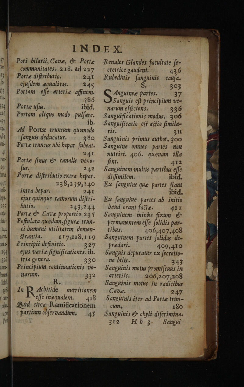 Pori bilarii, Cave, &amp;». Porte communitates. 218. ad 227 Porte diftributio. 241 eju[dem equalitas. 245 Portam | efe. arterie affinem. Porte uu. ibid. Portam aliquo modo pul(are. ib. Ad Porte truncum quomodo fanguis deducatur. 380 Porte truncus ubi bepar. fubeat. 241 Porte finus €» canalis. veno- fw 242 Porte diftributio extra bepar. 239,239,240 intra bepar. 241 ejus quinque ramorum diftri- butio. — 243,244. Porte &amp; Cave proportio 235 Poflulata quedam,figure tvun- ci bumani utilitatem demon- sfrantia. 117,118,t1 19 Principi definitio. 327 ejus varie figznificationes. ib. tria genera. 330 Principium continuationis ve- narum. 532 Renales Glandes. facultate. fe- cretrice gaudent. 436 Rubedinis [anguinis | caufa. S. 303 Anguinee partes. 37 Sanguis eft principium ve- narum efficiens. 356 Sanguificationis modus. 306 Sangaificatio eff atiio fimila- ris. 31 Sanguinis primus autbor. 300 Sanguine ommes partes mom nutriri. 406. quenam ille fint. 412 Sanguinem multis partibus effe di[fimilem. ibid. Ex [anguine que partes fiant ibid. Ex fanguiue partes ab. initio baud erant fatte. 4II Sanguinem. mins fixum. &amp; permanentem e[fe. folidis par- tibus. 406,407,408 Sanguinem partes folidas de- predari, 409,410 Sanguis depuratur ex fecretio- ne bilis. 243 Sanguinis motus promi[cuus in arteriis. 206,207,208 Sanguinis motus. in radicibus Cave. 247 Sanguinis iter ad Porte trun- CHIle 180 Sanguinis e cbyli difcrimina. 312 Hb 3- Sangui ; ec. 2 T Oe (00 EMBI aad cuestion rp nti S Gt vii. M 4 à