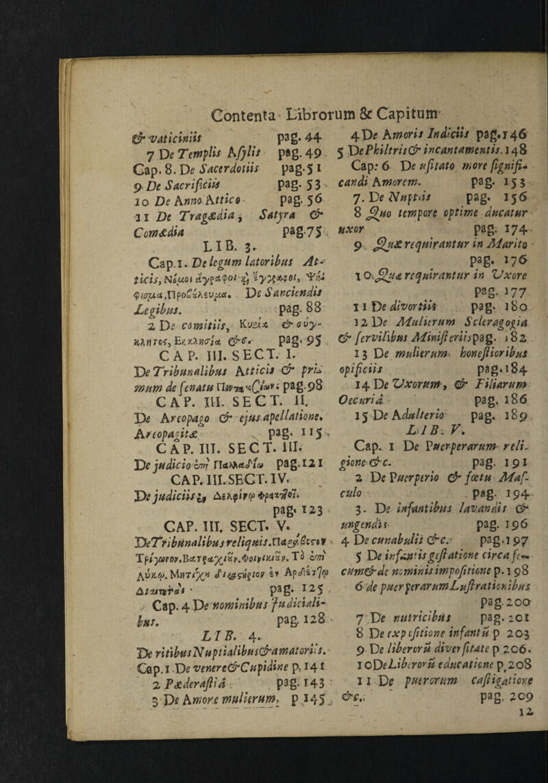 Contenfa-Eibrorum & Capitum & vaticimis pag. 44 4D« hmoris ludiciis pag. 146 7 De Templis bfylis pag. 49. 5 DePkiltrii&iucantamextis.i^ Cap. 8. De Sacerdotiis pag.51 Cap: 6 De ufitato more figxifi. 9 De Sacrifice pag. 5 3 - candi hmortm. pa g- 15 3 10 De hmo Mtico- pag. 56 7. De Naptds pag. 156 11 De Tragsdia-, Satyr a & 8 £>uo tempore optime ducatur Cota&dM pag-7S uxor „ pag' 174 LIB. 3. 9 gu&reqmrMtHr in Marita Cap. 1. De legum latoribus At- Niwn tLyz*$oi'£i 9w25*ct.,npo^«^sv^Mf* De Sanciendis Legibus. _ pag. 88 2 De comitiis, Ki/sia &ovy- HMTCfjEtxZtKriet Pa§* 95 CAP. III. SECT. I. DeT'ribttnaUbus htticis & prL mum de fenatu TIjptPa8-98 CAP. III. SECT. II. hr co pa to Orejus apellatione* Areopagit# p3§* 11S - CAP. III. SECT. HI. De judicio zwj naMetJ'f& pag* I21 CAP. III. SECT. IV. ^ De judiciis& pag» 123 CAP. HI. SECT. V. y TfcTt ibtimlibus relief ms .na^erro* * To c'ttj ^vk.(o. tT/^s^/cy s* ApcAex7<?> * P3g. *2S ' ; Cap. 4 De ftommbfts fudiciali- bus.' pag. 128- Z 7 #. 4. De ritibftsNfiptialibtis&awatoriis. Cap. 1 De venere&Cupidine p; 141 2 P&deraftid . pag. T43 • 3-p*.Awore mtilkrurn: p .145 j pag. 176 1 Q>£hi<z repair ant ter in Vxore pag. 177 II D e divortiis pag. 180 3 2 De Mulitrum Scleragogia & fervihbm Miniftenis^g. 182 13 De mnlierunh honeftioribus opifeiis pag. 184 14 De ZJxorum, & Dili arum Occur id pag, 186 15 De hdalterio pag. 189, L IB. V. Cap.. I De Puerperarum reli. gione &c. pag. 191 2 De Vucrptrio & foctu Maf- ctilo pag. 194 3. De inf antibus lavandi s 0* ungendis pag. 196 4 De cunabulis 0 c.- pag. 197 5 De infandsgeftatione circa fc* cnrn&de mminis imp options p.198 6 de pucrperarumLyfir a t i c r> ibus pag.2oo 7 De niitricibfis pag.2Cl 8 De cxpcfitione infantu p 203 9 De liberoru diver fitate p 206. lODcLibiroru educaticne pf2oS 11 De putrorum cafiigatione c.; ' pag. 209