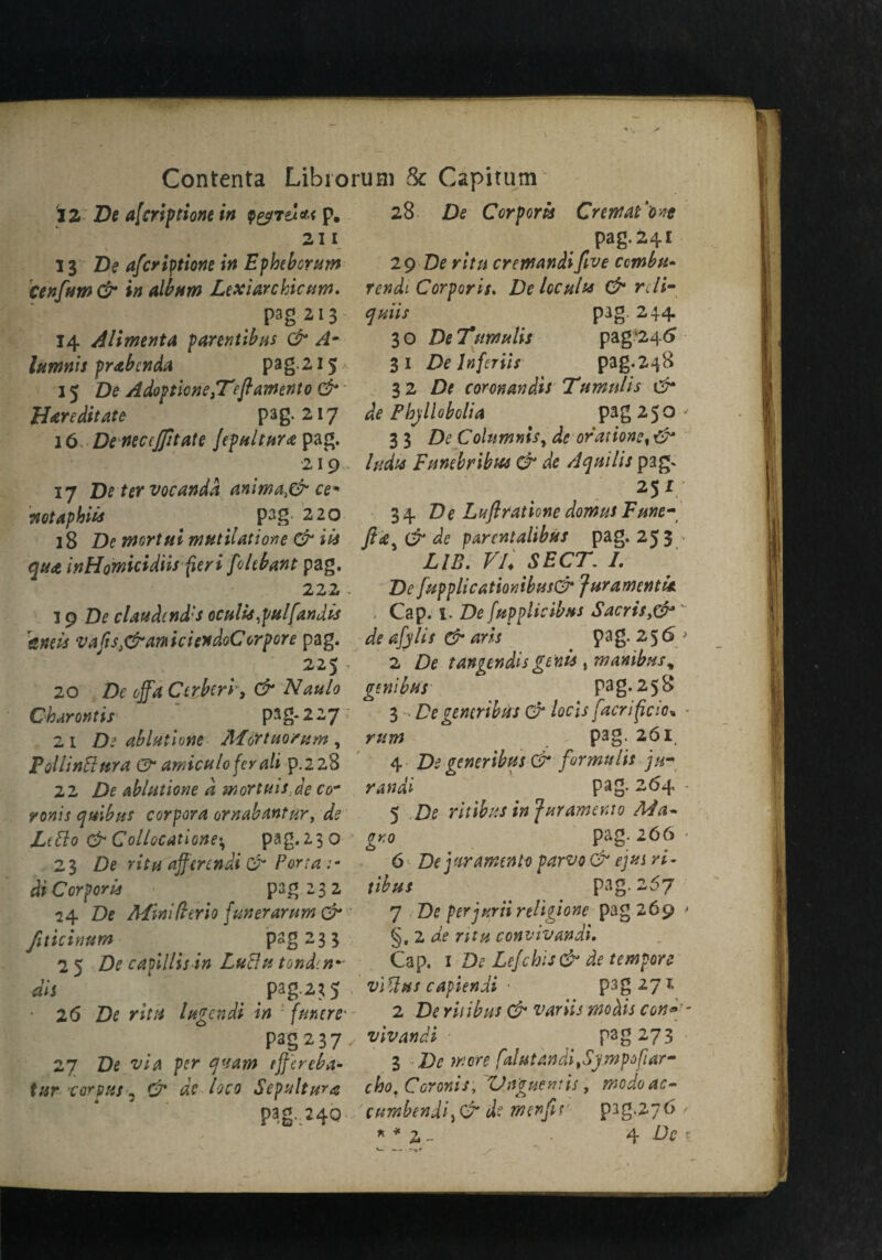 JZ De afcrip done in Q&7el*< p. 211 13 De afcriptione in Ephebcram cenfium& in album Lexiarchicam. pag s i 3 14 Alimenta parendbus & Am lamnis prabcnda pag-215* 15 De AdoftionetTefiament0 & Har edit ate pag. 217 \6DeneccJfiitate fepultara pag. 219 , 17 De ter vocanda an\ma>& cem vtotaphiis f pag- 220 18 De mortal matilatione & iis qua inHomicidiis fieri fiokbant pag. 222 . 19 De claudcnd's eculis ,pnl[andis aneis vafis.&amiciendoCorpore pag. 225 , 20 De off a Ctrberi 3 & Naulo Oharontis pag-227 21 De ab Inti one Mart no? am , PoilinBara & arnicaloferali p.228 22 De ablutione d mortals Je co* ronis qaibus corpora ornabantar, de Ltfto & Collocatione^ pag.230 23 De rita afferendi & Porta :• di Corporis pag 2 3 2 24 De Mini ft trio fun er arum & fiticimm P3g 23 3 25 De capillis in LuBu tondm- dis ' pag-23 5 • 26 De rita lagendi in funtre' pag237 27 De via per quam rjfereba- tur •corpus^ O' de loco Sepultura pag-.MQ 28 De Corporis CrcwaF'ove pag. 241 29 De rita cremandi five comb it- tendi Corporis. De locahs & rdi- ^#*7/ pag. 244 30 DeTumalis pag246 31 De lnfcriis pag.248 32 De coronandis Tttmnlis & de Pbjllobolia pag 250- 33 De Columnis, de or at ionc%& ludx Funebribw & de Aquilis pag* 2Jf 34 De Lafi rat tone damns Fane- & de parentalibas pag. 25 3 > LIB. VL SECT. /. De fiupplicatmibas& JaramentU. . Cap. i. De[applicibfts Sacris,& de afylis O' arts pag. 256/ 2 De tangtndis genis , mambas, genihas pag.258 3 - De generibus e?* /orii facnfcio« - pag- 261 4 De generibas & forma lis ju- randi pag. 264 - 5 D<? ritibus in f ur ament 0 Ma- gy,0 P^g- ' 6 De jar amenta parvo & ejas ri¬ tibus pag. 257 7 Deperjuriireligione pag 269 > §, 2 de ntu convivandi. Cap. 1 £)<? Lefchis& de tempore viBus capiendi • pag 271 2 D^ ri/ ibus & variis wo dis con* - vivandi pag 2.73 3 Di? wore falutandfSympofiar- cho,Ccronis, ZJn'gaentis, mcdoac- curnbendi,02“ de merfiir pag.27 6 ' * * 2~ ' 4 Di? r