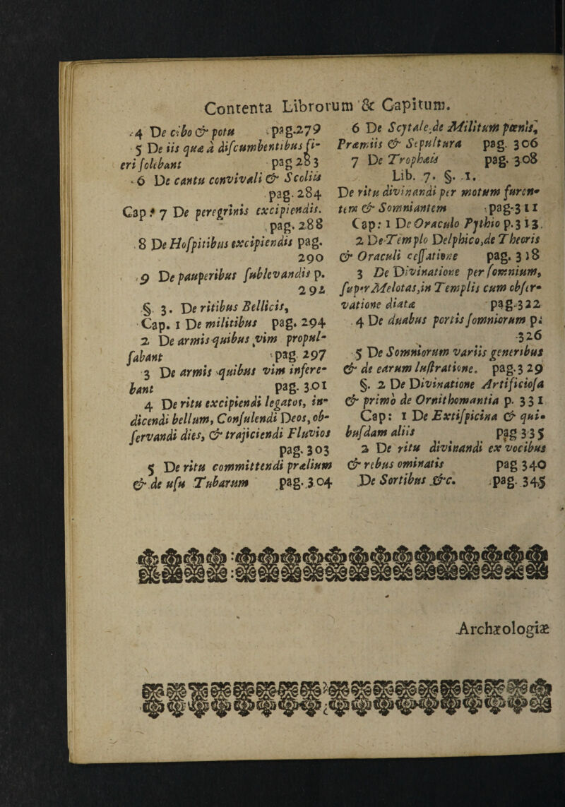 . 4 cibo& potit pag.279 5 De ii/ qua a difcumbentibus fi¬ eri foie bant ; P3g 2 8 3 . 6 De cantu convivali & S edits '.pag. 284 Gap.4 7 De peregrinis cxcipiendis. pag. 288 . 8 De Ho [pit thus excifiendis pag. 290 , g Depauperibut fublevandisp. 2 9* § 3. De ritibus Bellicis, Cap. 1 De militibtis pag. 294 2 De arms*}uibus vim propul- fab ant pag 297 3 De amis quibus vim infere- lant ; # # Pag- 3-°* 4 De ritu excipiendi legatee, inm dicendi helium, Confulendi Deos, oh- fervandi dies, cr trajiciendi Fluvios > . Pag* 3°3 5 De ritu committendi fralium 6 dc ufu Ttibarum pag. 3 04 6 De Scjtale de Militant ptenist Pramiis & Stpultnra pag. 306 7 De Trophau pag. 308 Lib. 7. §. .1. De ritu divinandi ptr wotum furert* tern & Somniantem pag-3 11 C ap .* 1 De Oraculo Pjthto p. 3 13. 2 DeTemplo Delphico.de T hear is & Oraculi ceffatione pag. 3 )8 3 De Divinatione per [omnium, fup'YMelotasjn Tewplis cum cbfer* vatione diata pag-322 4 De duabus pert is fomniorum p^ 326 5 De Somniorum variis genenbus & de earum luflratione* pag. 3 29 §. 2 De Divinatione Artificiofa & primb de Ornithomantia p. 3 3 I Cap: 1 De Extifpicina & qui* bufdam aliis pag 3 3 5 2 De ritu divinandi exvocibus & rebus ominatis pag 340 X>e Sortibus &c. pag. 345 til! Archarologias