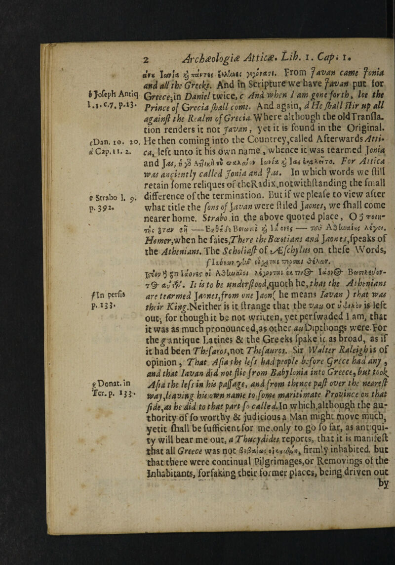 «V« Iavl* Vj TKtvTif tbhlujii yi)fip&7t. prom javan came Jonia and all the Greeks- And in Scripture we have Javan put for Jofeph Antiq Qreecer{n Daniel twice, c And when 1 am gone forth, loe the l.i-c.7. prince of Qrecia /hall come. And again, d He/hall Air up all again) the Realm ofGrecU Where although tbe oldTranfla. tion renders it not Javan, yet it is found in tbe Original. fDan. 10. 2o. He then coming into the Countrey,called Afterwards^m*. d Cap. 11. 2. cay left unto it his own name , whence it was tearmed Jonia and jas, J7 $ \oiU2. )y ]d* ir&>>H70. V OY AttlCA was anciently called Jonia and In which words we (HU retain fome reliques of thcRadix.notwithftanding tbe (mall e Strabo 1. difference of the termination. But if we pleafe to view after p. 3.92. what title the fons of \avan were Oiled jaones3 we (hall come nearer home. Strabo, in the above quoted place, O j vj'f qTcim (fi)-E?9«ABoiani ^ \x ovif — 7av Adl/xmim hiyet. < Homer,when be hksXhere the Boeotians and ]^o«e/,fpeaks of the Athenians. Tbe Scholia/} of i/E/chyha on thefe Words, fltOV'OV ykJi OlyZTttl viKtef, IAov $ %n lHovi? oi >.iy>v7xi it m@- IelovQ’ B&nh&Jov- t-9- It is to be underfioodtquoth be,that the Athenians f In perfis are tearmed jaones3from one Jaon( he means Iavan ) that was P*-*3 J* their King.Neitber is it Grange that tbe vau or is left out-, for though it be not wriiten, yet perfwaded I am, that it was as much pronounced,as other 4*/Dip:hong$ were.por theg antique Latines & the Greeks fpake it as broad, as if it had been Thefaros,noi Thefauros. Sir Walter Raleigh is of opinion , That A fiat he kfs had people before C/rece had any 5 and that Iavan did not flie from Babylonia into Greece^hut took ^Donat. in the lefs in bis pajfage, and from thence pafi over the neare/l Ter. p. 133» way,leaving his own name to fome maritimatc Province on that fide,as he did to that part fo called.ln which.although the au¬ thority of fo worthy & judicious a Man might move much, yetit Chall be fuffickntfor me.only to go fo far, as antiqui¬ ty will bear me out, a Thucydides reports, that it is manifeft that all Greece was not Sj/SaiVc 0)firmly inhabited, but that there were continual Pilgrimages,or Removings of the inhabitants, forfaking their former places, being driven out r - • - by