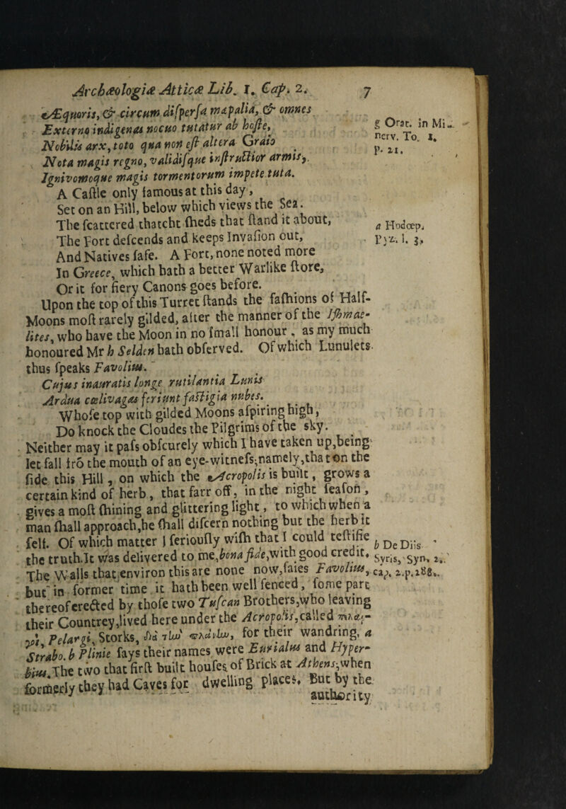 c/Eqtiorii, & circuit) differ]<* waf alia, & omnes Externa indigenes nocuo tutatur ab hefte^ ^ ‘5i.* NMis arx,toto qua non eft altera Grata .. p. n, JWota magis regno, validifque inftruttior armisy, Ignivomccfue magis torment orum imfete tut a. A Caftle only famous at this day, Set on an Hill, below which views the Sea. The fcattcred thatcht (beds that (land it about, fl Hoc3oe^ The Fort defeends and keeps Invafton out, 1 ?vz, i. $„ And Natives fafe. A Fort, none noted more In Greece, which bath a better Warlike (lore. Or it for fiery Canons goes before. Upon the top of this Turret flands the iafhions o> Haa- Moons moft rarely gilded, after the manner of the Jjhmae. iites who have the Moon in no {mall honour, as my much honoured Mr b Selden bath obferved. Of which Lunulets thus fpeaks Tavolm. Cujus inauratis longe TUtilantia Lunis Arduactslivagasfcriuntfafligianubes^ Whofe top with gilded Moons afpiring high, Do knock the Cloudes the Pilgrims of the sky. ^ Neither may it pafs obfeurely which I have taken up,bcing let fall iro the mouth of an eye-witnefs^namely,thaton the fide this Hill, on which the tAcrofolis is built, grows a certain kind of herb, that farr off, in the night feafon , gives a moft Gaining and glittering light, to which when a man fhall approach,he (hall difeern nothing but the herb it felt. Of which matter IferiouflywiGi that I could teftme ^DeD..g , the trmh.lt was delivered to xnepona fide,with‘ good credit, svris, 2, The Walls thatenviron this are none novv,faies FavohmrC^^ buf in former time it hath been well fenced, iome part thereof eredted by thofe moTufcan Brothers ,who leaving their Countrey,lived here under the Aerofoils,ca.led mh«.r ' peuni. Storks, JW tU viZM, for their wandnng, ,*