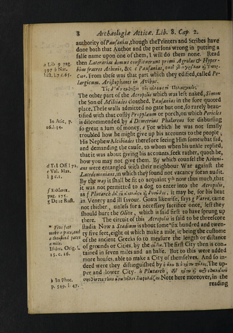 a L'\b 9 ?as- 597 b Nar. In Atic, 26.1. $4* S Arch#ohgi# Attic#. Lib. 8. Caf■ 2. authority oiPaufanm,though thePrinters and Scribes have done both that Author and the perfons wrong in putting a falfe name upon one of them, 1 will do them none. Read then LuttVAriM downs confiituernnt prims A or olds & Hyper- ,97 b Nat. bin, fratres Atbwit, &c. c Pswfauias, e*«‘ # *> hid. 1.7 c.65. Cu)U from tbefe was that part which they edified,called Pe- largicum. Arifiephanes in Avibns- Tt$ cT’e&V l&d'S&t TM? 7ZSM<5K ™ The other part of the Acropolis which was left nakz&ySirnon the Son of Miltiades cioathed. FauftnUs in the fore quoted place.Tbele walls admitted no gate but one,fo rarely beau¬ tified with that coftly PropyUutn or porch,on which Pericles isdilcommended by d Demetrius PhalAteus for disburfing to great a turn of money, e For which he was not fmally troubled how he might give up his accounts to the people * His Nephew A Icibiades therefore feeing Him fomewhat fad, and demanding thecaufe, to whom when bis unkle replied, that it was about giving his accounts,feek rather, quoth he, how you may not givd them. By which counfel the A/tom- dT\l Off 171, ans were cntangied with their neighbour War agamft the \ Vai. Max. zacedemor>U»s w which they found not vacancy foran audit. 5 * By the w*) it (hall be fix to acquaint yth now thus much,that rr .. k was not permitted to a dog to enter into the Aerofoil, we 17 JV as f Pl»t*nh n«W™ $ , it may be, for his heat 9 De tc Ruft. in Venery and ill favour. Goats likevvife, fays£ Varro, came not thither unlefs for a neceffary facrifice once, left they fhould hurt'the Olive, which is faid firft to have fprung up there. The circuit of this Acropolis is faid to be threefcore * Five feet ft ad i a Now a Staditsw is about fome*fix hundred and twen- ftarfyc a pxce-ySud ftyg feet,eight of which make a mile, it being the cuftome athokfad paces 0ftbe ancient Greeks fo to meafure the length or diftance if!e: oria 1 of grounds or Cities, by the *^*.Thc firft City then is con¬ i' tained in feven miles and anbalfe. But to this were added * more houfes, able to make a City of themfelves. And fo in¬ deed were they diftinguifhed by n ha ***«*.The up¬ per and lower City- h Plutarch , ■l |n phoc aVwWmv^)rtfi>A{t^6«*Not€herexnoreover>in the P.H9.M7.; •-* ' readioS