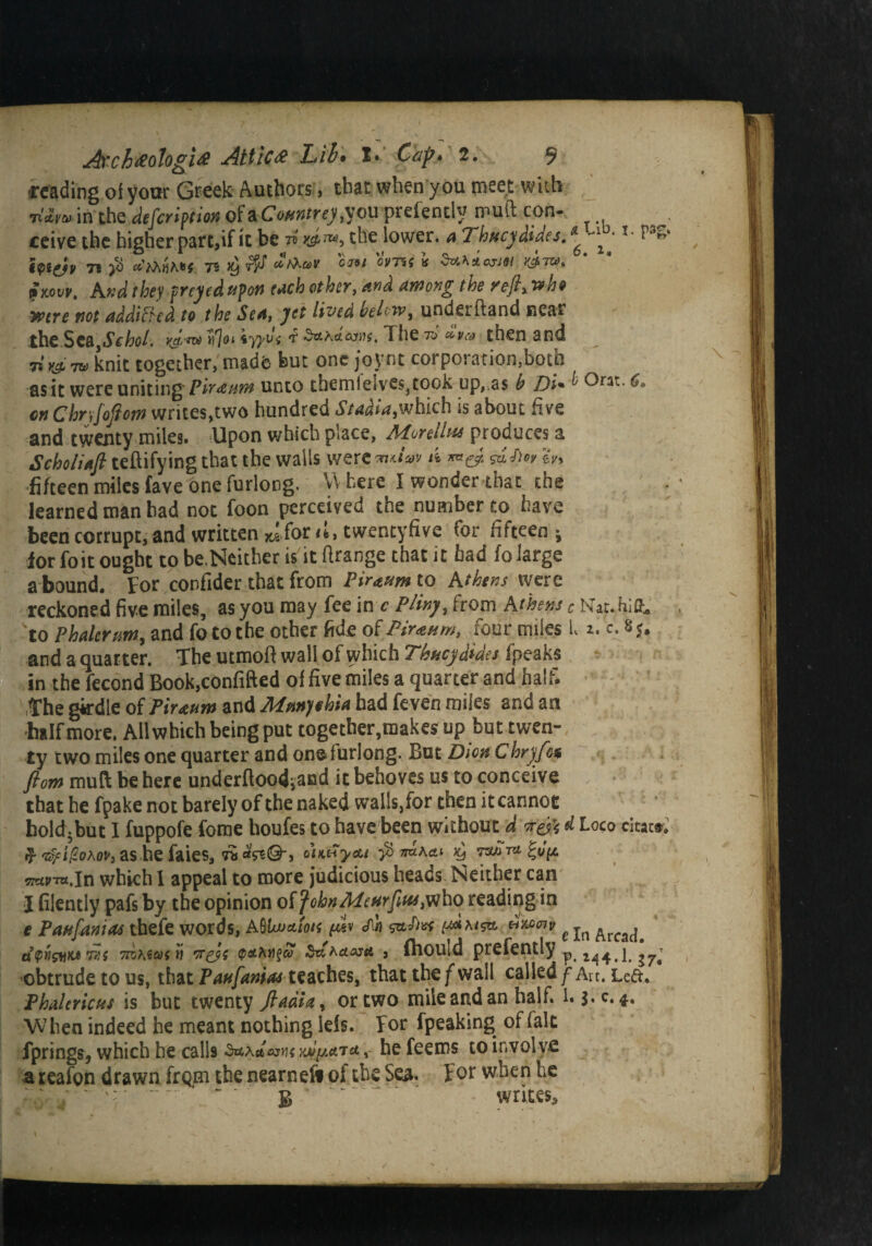 reading of your Greek Authors, that when you meet with 7ia,vlit in the defection of a Countrcy ou prefently muft con- ceive the higher part,if it be tS yJ™> the lower, a Thucydides.* ^ *• hiyv 71 $ eights 75 ^ *Var C«/ « bthiarM wow. And they preyed upon each other, and among the rejh who were not addicted to the Sea, yet lived belcw^ underftand near the Sca,«5Vhoi. vj^ *yydi d $*ha<xry$. The to civa then and 7*tit* knit together,madfe but one joynt corporation,both as it were uniting* Piraum unto them l'elves, took up,,as b Di*bOn:,6» cn Chr‘iJojiom writes,two hundred Sta&ia,which is about five and twenty miles. Upon which place, Morelhts produces a Scholiafl teftifying that the walls were 'zuiav ik *a(y. $u,f)cy eV> fifteen miles fave one furlong. V. here I wonder that the learned man had not foon perceiyed the number to have been corrupt, and written *1 for ci, tweneyfive for fifteen; for foit ought to be.Neither is it firange that it bad fo large a bound. For confider that from Piraum to Athens were reckoned five miles, as you may fee in c Pliny, from Athens c Nat. hift, 'to P haler urn, and fo to the other fide of Pirxum, four miles l a. c. 85. and a quarter. The utmoft wall of which Thucydides fpeaks in the fecond Book.confifted of five miles a quarter and half. The girdle of Piraum and Mmythia had feven miles and an ■half more. All which being put together,makes up but twen¬ ty two miles one quarter and on© furlong. But Dion Chry/bt ftom mu ft be here underftoodiand it behoves us to conceive that he fpake not barely of the naked walls,for then it cannot hold-but 1 fuppofe fome houfes to have been without a ire& A Loco citac®. -eSfUlohw,as he faies, fa c’uuTytu xj wajrnt, In which 1 appeal to more judicious heads Neither can I filently pafs by the opinion oifohnMeftrfitts^ho reading in e Paufanias thefe words, A8\w&ion ^ j f In Arfa^ tjipti&iM mi 7d?acoi'n weds ^^aasa , ftiouid prefently ^.244.1 obtrude to us, that Paufanias teaches, that the f wail called /Art. Left. Phalericus is but twenty fladia, or two mile and an half. 1. j.c®4. When indeed he meant nothing lels. For fpeaking of fait fprings, which he calls awm yjJy.&Tct, he feems to involve a reafon drawn from the nearnefi of the Sea. For when he B writes.