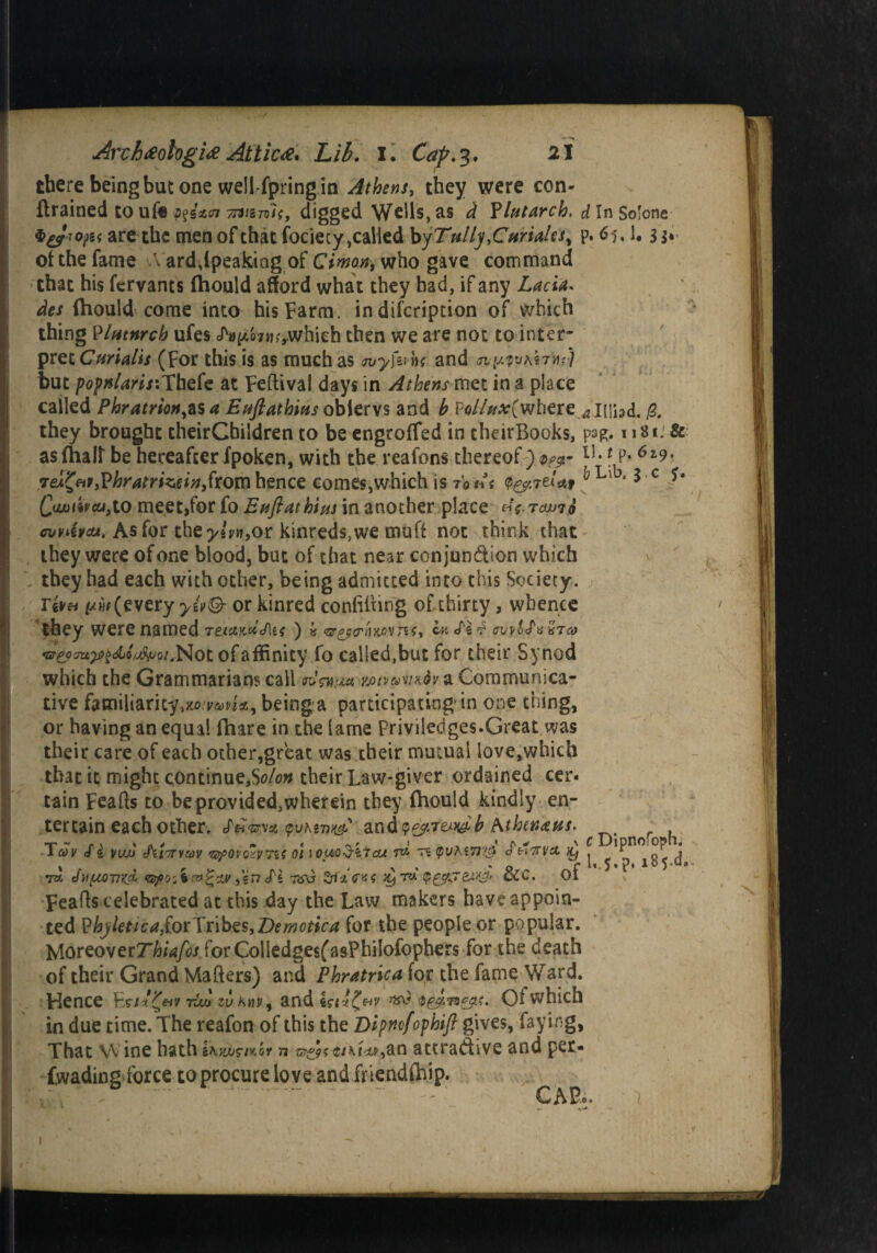 there being but one well-fpring in Athens, they were con- (trained to ufe 7tmnl<, digged Wells, as ^ Plutarch, d In Solone are the men of that fociecy,called by Tully^Curiales^ p. 6j, 1. 3$* of the fame A ard,(peaking of Cimon, who gave command that his fervants (hould afford what they had, if any Lacia. des {hould come into his Farm, in difcription of which thing PIfttnrch ufes cf^Q7tif>whieh then we are not to inter- pret Curialis (For this is as much as jvyfu 'm and but popnlaris:Thefe at Feftival days in Athens met in a place called Phratrion^s a Euftathius obiervs and b Pe/Af^C where^Hihd. & they brought theirChildren to be engroffed in theirBooks, pag. 1181. & as (half be hereafter fpoken, with the reafons thereof ) <ppgr lh ? P»6z9* 7ei£eit,?hratrizein,ftomhence comes,which is rout v&.itUt Qauwcujto meet,for fo Enflathim in another place «V cuvAw. As for the>gy«,or kinreds^e muff not think chat they were of one blood, but of that near conjunction which they had each with other, being admitted into this Society. r&n f/Mf (every yiv& or kinred confuting of thirty, whence they were named Teifiew»«/u*) « <qrcm £ ovv'J'a Sra> •srp?'supz<4ji/j!>pGi. Not of affinity fo called,but for their Synod which the Grammarians call jmvptwfo a Communica¬ tive familiarity^.yrma, being a participating in one thing, or having an equal (hare in the lame Priviledges.Great was their care of each other,great was their mutual love,which that it might continue,So/on their Law-giver ordained cer® tain Feafts to be provided,wherein they (hould kindly en¬ tertain each other. /ft-sTvsc and T* ^ n \ 1 . y ^ f I ' ft ^ \ C DipHO1 OpB# lay <fz vujj Amvav mpovo-'VTU oi lom^itau tpvMTJ'j* 6 h'Ttva ^ j ^ j 7% tfvfMv*cL ‘GpQiimt'iiy S'i Tifa >y rd $pgjej.*g> &C. of Feafts celebrated at this day the Law makers have appoin¬ ted Pkyletica,fotTribe$,Z)emotica for the people or popular. lAortowerThiafos forCoiiedge$(asPhiIofophers for the death of their Grand Matters) and Phratrica for the fame Ward. Hence tAu ju Amp, and iu*£**f ^ Ofwhich in due time. The reafon of this the Dipnofophift gives, faying, That W ine hath ihyjusiKbr n ©*£*-caLw,cm attractive and pet- fwadingTorce to procure love and friendship. * • i • ■ \ ’ . ■. , ' C A P® * y