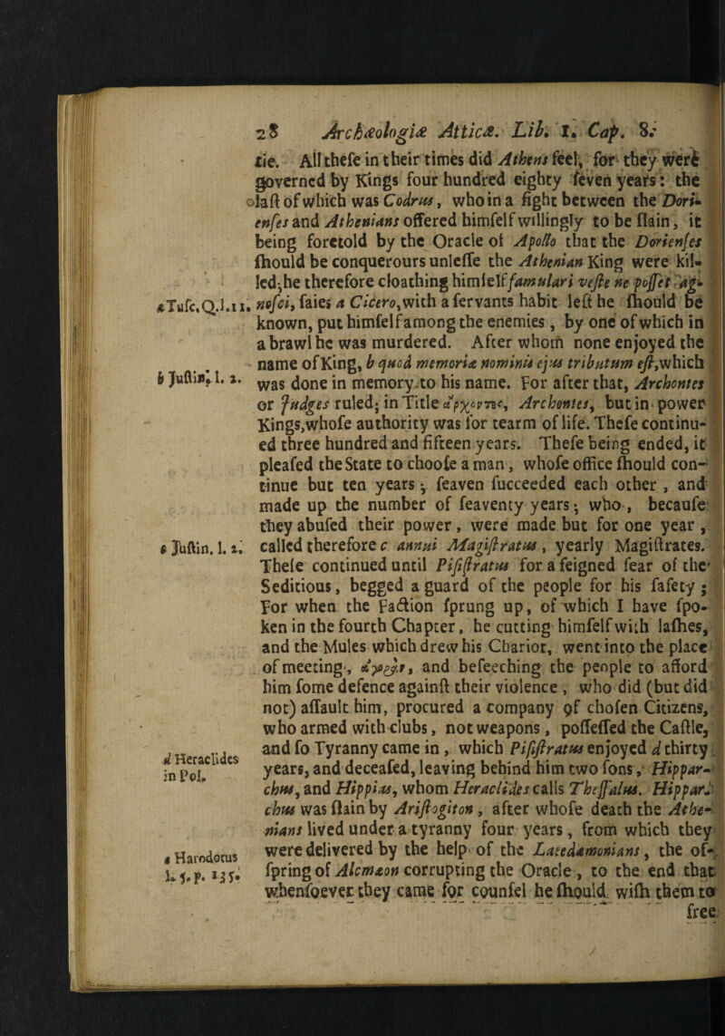 tie. All thefe in their times did A (bins feel, for they wert governed by Kings four hundred eighty feven years: the olaft of which was Codr us, who in a fight between the Dori- enfes and Athenians offered himfelf willingly to be (lain, it being foretold by the Oracle of Apollo that the Dorienfes fhould be conquerours unleffe the Athenian King were kil* led,he therefore cloathing himielffamulari vefie ne poffet dg* eTufc.Q.l.ii. nofei, faies a Cicero,with afervants habit left he fhould be known, put himfelf among the enemies, by one of which in a brawl he was murdered. After whom none enjoyed the name of King, h quod memoria no minis eyus tributum eft;which Is Juftiii. 1.1. was ^one jn memory to his name. For after that, Archontes or fudges ruled; in Title Archontes, but in power Kings,whofe authority was for tearm of life. Thefe continu* ed three hundred and fifteen years. Thefe being ended, it pleafed the State to choofe a man, whofe office fhould con¬ tinue but ten years ^ feaven fucceeded each other , and made up the number of feaventy years • who , becaufe they abufed their power, were made but for one year , 9 Juftin. 1.2. called therefore c annul Afagiftratu* , yearly Magiftrates. Thele continued until PifijfratH* for a feigned fear of the' Seditious, begged a guard of the people for his fafety; For when the Fa&ion fprung up, of which I have fpo- ken in the fourth Chapter, he cutting himfelf with lafhes, and the Mules which drew his Chariot, went into the place of meeting , and befeeching the people to afford him fome defence againft their violence , who did (but did not) affault him, procured a company 9f chofen Citizens, who armed with clubs, not weapons, poflefTed the Caftle, .. and fo Tyranny came in, which Piflftram enjoyed d thirty ;n 1 es years, and deceafed, leaving behind him two Tons, Hippar¬ chus, and Hip pi as, whom Heraciides calls The flatus. Hip par* chtss was (lain by Ariftogiton, after whofe death the Athe¬ nians lived under a tyranny four years, from which they 4 Harodotus were delivered by the help of the Latcdamonians y the of- 5* 5, p. *3 ^Prlng of Alcm&on corrupting the Oracle , to the end that whensoever, they came for counfel he fhould wifh them to * > ** /I free.