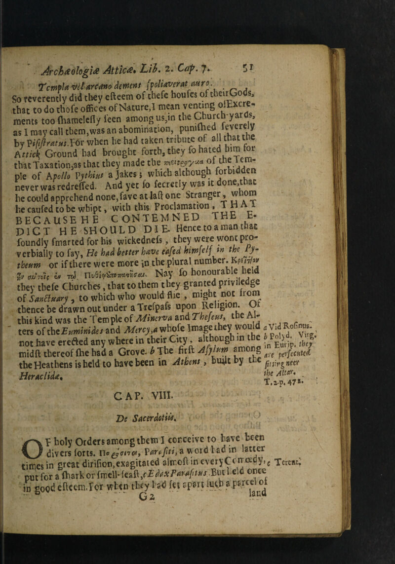 7'cmpU vet arcctvo dement [poliaverat astro. _ So reverently did they efteem of theft houfes of theirGods, that to do thofe offices of Nature,I mean venting oitxcre- roents too (hamelefly i'een among us,m the Gt'Ufch yarcis as I may call them,was an abomination, pumlhed ieverely by VMratus.Wt when he had taken tribute of all that the fit tick, Ground had brought forth, they fo hated him for that Taxation,as that they made the mater/** of tne 1 em- ple of A polio Vjthim a Jakes 5 which although forbidden never was redreffed. And yet fo fecretly was it done,that he could apprehend none,fave at laft one Stranger, w 10m he caufed to be wbipt, with this, Proclamation , T H A * BECAUSE HE CONTEMNED THE E- D1CT HE SHOULD DIE- Hence to a man that foundly fmarted for his wickednefs, they were wont pro¬ verbially to fay, He had better have eiafed himjelj tn the ly- theum or if there were more in the plural number. Kfm/« > Ai, i* nS no8iNay fo honourable held they tbefe Churches, that to them they granted privilege of Sanctuary , to which who would flie , might not from thence be drawn out under a Trefpafs upon Religion. Oi this kind was the Tern pie of Minerva and Thefetts, the Al- ' ters of tbeExmmdes and Mercy j whofe Image they would .Vid Rofinm. not have erefled any where in their City, aJthou8h‘ f^Eurip. thef mid ft thereof fhe had a Grove, b The fit ft among ^ ^ perfeMcd the Heathens is held to have been in Athens, buift t>y 1 ce^M(>g#eer HtraclitU. t* AUT-* > CAP. VIII. Dt Sacerdotiu, OP boly Orders among ibem I conceive to have been divers forts. Ue^ana, Vartfiti,* word bad in ’at^er times in great dirifion,exagitated afeioft in everyCcnoedy,c TereRr; put for a fhark or fmell- feaft ,r £ ddx Parafms But held once in good efteeraJcr when they f ad fet apart :utb ap*r«i of Gi