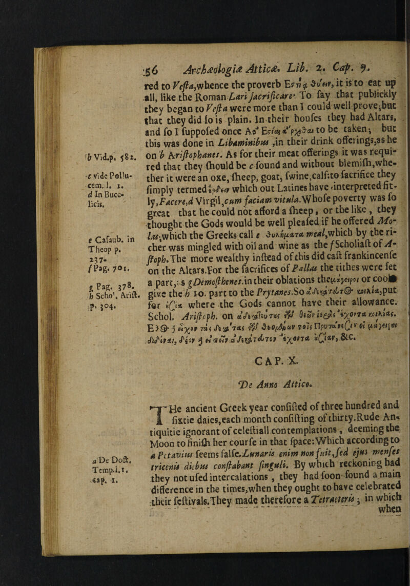 & Vid.p, ^8 2. c v'ldc Pollu- cemj. i. d In Buco lids. t Cafaub. in Theop p. *3 7* /Pag. 7°i. sPag. 378. fc Scho'. Aiift. Pv5°4» a De Dowt, Tempi. 1 • .cap. 1. 56 Areh#ologi# Attic#* Lib. 2. Cap. red to whence the proverb E*w$ it is to eat up all, like the Romm Lari Jacrificare*:10 fay that publickly they began to Fefta were more than I could wed prove^buc that they did io is plain* In their houfes they had Altars, and fo 1 fuppofed once A$* EsA** **'?%$**t0 be ta^en * but this was done in Libaminibus ,in their drink offerings,as he on b kriftopkanes. As for their meat offerings it was requi¬ red that they (hould be ^ found and without blemifh,whe- ther it were an oxe, (beep, goat, fwine,calf:to facriftce they fimply termed which out Latines have .interpreted fit* lytF*ceri,d VirgW.cum faciaw vital*.Whofe poverty was fo great that he could not afford a (heep, or the like , they thought the Gods would be well pleafed if he offered Mo- /^which the Greeks call e Ou*»/x*7a wt*l>which by the ri¬ cher was mingled with oil and wine as the ^Scholiaft of A~ (foph. The more wealthy inftead of this did caft frankincenfe on the Altars.Eor the facrifices of Pallas the tithes were fee a part,; s gDemfthenes.in their oblations the^«>po/ orcoofr give the h 10. part to the Prytanes.So acTs^r^T©* for «(> where the Gods cannot have their allowance. Schol. Ariftcph. on aJiwhivtt bico?U&i * E^^ j **Xif 7a< 'ti&'f&f SbOfjflfiOV Tols Upil’mfiQtV Ql CAP. X De Anno Attico* He ancient Greek year confided of three hundred and 1 fixtie daies,each month confiding of tbirty.Rude An* tiquitie ignorant of celetliail contemplations, deeming the Moon to finilh her courfe in that (pace: Which according to a PctaviusTeems fo\iz.Lunaris enimnonfuitjed ejtts menfes tricenis diibns conflabant fmguli. By which reckoning had they not ufed intercalations, they had loon found a main difference in the times,when they ought to have celebrated their fcftivals.They made therefore a Tctmttri* * in which