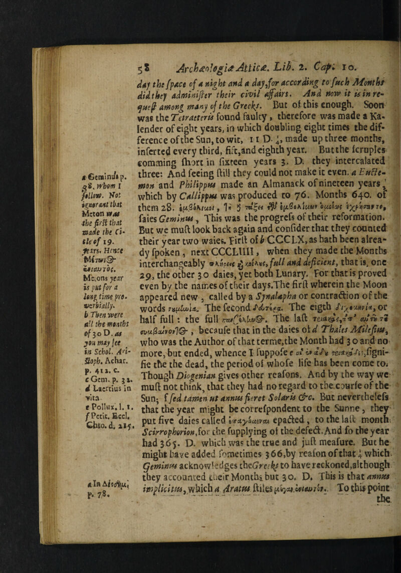 *€emini/*p. gS. trbom 1 filial#, Hot izntTMl that Meton ntas ■the first that made the ti¬ tleof 19. fears. Hence Wi7WV© cJ/tfJUTtff. Melons year is put for a iflsg time pro* vzrhhlly. b Then were nil the maths of 30 D. 4* yon may fee in Sckol. Ad- Soph. Achar. p. 41 »• c- cGcm. p. 31. ^Laertius in vita e Pollux, 1.1. f Petit. EccI, Cbro.d. 115, 4 Xa Afo$)u'< p. 7 8. 5S Archtfologia Attic&. Lib. 2. Cap'* 10. the fpace of a night and a day/or according to fuel) Montht did they admnifttr their civil afairs. And now it is in re- (yueft among many of the Greeks. But of this enough. Soon was the Tetratteris found faulty, therefore was made a Ka. lender of eight years, in which doubling eight times the dif¬ ference of the Sun, to wit, 11 D- made up three months, inferred every third, fife,and eighth year. Bu t the fcrnples comming (hart in fixteen years 3, D. they intercalated three: And feeing ftill they could not make it even, a Eufte- men and Philippu* made an Almanack of nineteen years % which by Caitiff** was produced to 76. Months 640. of them 28. i^Qhtuoi t 1*» $ rd£h r$f ouofaf expire, faies Gemini*, This was the progrefs of their reformation. But we mud lookback again and confider that they counted their year two waies. Bird of b CCCLX, as hath been alrea¬ dy fpoken, next CCCLUII, when they made the Months interchangeably and deficient, that is. one 29, the other 3 0 daies, yet both Lunary. For that is proved even by the names of their days.The fird wherein the Moon appeared new 3 called by a SynaUpha or contraction of the words r^joU. The fecond The eigth hywam,or half full: the full The lad rtufn r* n>u@JvoSl& , becaufe that in the daies aid Thales Mile fits* % who was the Author of that terme,the Month had 3 o and no more, but ended, whence I fuppofe e A o> IT* <r&*yjTnjfigni- fie the the dead, the period of whofe life has been come tOi Though Diogenian gives other reafons. And by the way we mud not think, that they had no regard to the courfeof the Sun; ffed tamen ut annus fitret Solaris &c. But neverthelefs that the year might be correfpondent to the Sunne 5 they put five daies called twaybuiveu epaded, to the lad month; ScirrophmonSor the fupplying of the defed, And fo the year had 3 65. D. which was the true and jud meafure. But he might have added kmetiracs 3 66,by reafonof that i which Cjerninus acknowledges thcGreeks to have reckoned,although they accounted cheir Montthi but 30. D* This is that annus imp tic it us .which a Amlm ftiles it*. To this point .— ----  ' the