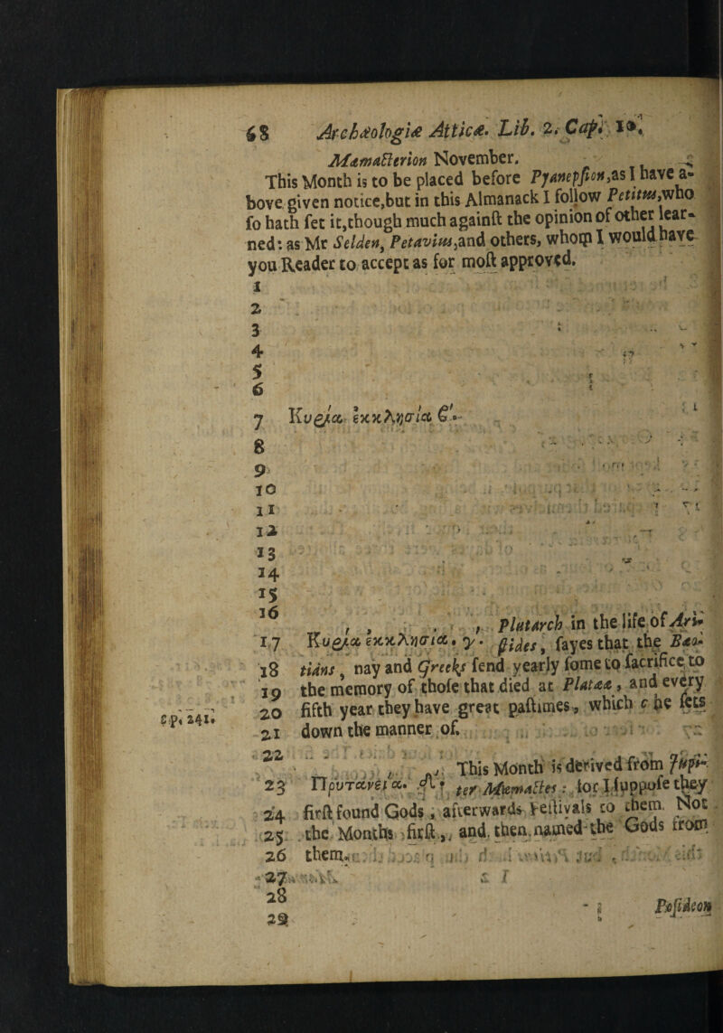 SS Arch#ologi# Attic#* Lib. z.CafY, l&, MamaPltrlon November. ^v . This Month is to be placed before Pjawffion,*s I ha' bove given notice,but in this Almanack I follow Petituti fo hath fet it,though much againft the opinion of other ned: as Mr S elder* > Petaviiu&xA others, whoip I would you Reader to accept as for moft approved. 1 2 3 4 5 6 8 9 10 n l* 34 IS 36 r>L,*Avrli in the life bfv4f/J* lO Unrn , ‘>»Y '-j' '* V /. J ' , ip the memory of thofe that died at Plata* , and every 20 fifth year they have great paftimes, which c pe fets 21 down the manner of.