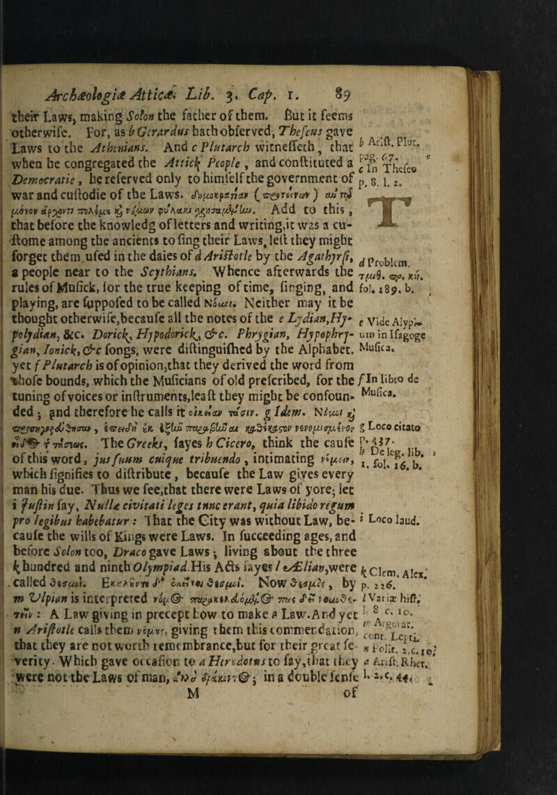 their Laws, making Solon the father of them. But it feems othervvife. For, as bGcrardus hathobferved, Thefeus gave Laws to the Athenians. And c Plutarch witnedeth, that J Ar‘r* when he congregated the Atticl{ People , and conftituted a ^fn y£cfe8 Democratic, he referved only to hitnielf the government of p 8 j u war andcuftodie of the Laws. (*&&r&vav) ad rd [xeyov 7P)hiy.^ ^ va'uav Q'J\a.yj ^irnyWajJ. Add tO this , that before the knowledg of letters and writing,it was a cu- A dome among the ancients to ling their Laws, lelt they might forget them.ufed in the daies 0fdAriftotle by the Agathyrfi, ^ problem a people near to the Scythians, Whence afterwards the Ki',t rules of Mufick, lor the true keeping of time, Tinging, and foi. 1S9, b. playing, are foppofed to be called niueu Neither may it be thought otherwife,becaufe all the notes of the e Lydian,Hy c ylcje aw,* folydian7&ic» Doricl^ Pljpodoric^&c. Phrygian, Hypephrj- uminlfagoge gian, lonickt &c fongs, were diftinguiftied by the Alphabet. Mufica. yet f Plutarch isofopinionjchat they derived the word from %hofc bounds, which the Mulicians of old preferibed, for the Libio de tuning of voices or inftruments,leaft they might be confoun- Wufica* ded •, gnd therefore he calls it cheia* toV/p. g Idem. n^i >y , ivr&tfri Zk 7ra£pfclJjcu %ef.%*K£svv vivopiefAwor g Loco citato f 7«crs«f. The Greeks, fayes h Cicero, think the caufc of this word, jus fmm cuique tribuendo, intimating rtpar, i. foU b* which fignifies to diftribute, becaufe the Law gives every man his due. Thus we fee,that there were Laws of yore; let i fuftin fay, NulU civitati leges tnne erant, quia libido regum fro legibus habebatur: That the City was without Law, be- * L°co laud, caufe the wills of Kings were Laws. In fucceeding ages, and before Solon too, Draco gave Laws •, living about the three ^hundred and ninth Olympiad.His Adts fayes / e^//4»,were j^ciem Alex’ . called ditrudi, </'* <>*« toj SiCfid, Now Slopes y by p, 216. m Vlptan is interpreted 7ms rl Vari* hift.' : A Law giving in precept how to make * Law.And yet £ c<ro* n Ariftotle calls them giving them this commendation, contTc r that they are not worth remembrance,but for their great fe H Foiit. J'.cti verity. Which gave otcafion t© a Herodotus to fay,that they Arift.Ri^r, were not tbe Laws of man, dni tyiunin a double fenfe L s.c. 44^ M of