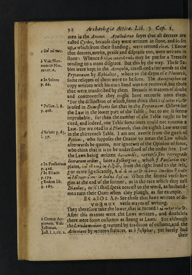 & &Z9 b Vide Non- num in Naz. gilA/T. a, 6 In Solonc p. 66, ♦Pollux. 1. 8. p. 408. d Solone p. 6$t I. 37. fin Paufaniam p. 4*6. / In Eliacis p.174 g Eodetn lib. p. 165. & Contra A?• pioncm, Vids Juftinian. Juft.l. 1.tit, a, 52 Arshtfol'g'ue Attic*- Lib. 3 Cap. 1, men ia the Axzmt.' Apotlodorus fayes that all decrees are called Cjrht, becaufe they were written in (lone, and lo fee up,d which from their Handing, were termed rj5ac£. I Know that decrees,n\erits, praife and difpraife too, were written in ftone: Whence £ hoy>s g^\t7d>7t<oi may be pat for a Trcatife tending to a mans difgrace. But this by the way. Thefe Ta« bles were kept in the AerofoiltranfUted afterwards to the PrjtayutHM by EphUltes, where to the dayes of c Pl*t*rcb% fome reliqucs of them were to be feen. The Atitcgraphon or copy written with his own hand was not removedjbut thofe that were tranferibed by them. Becaufe in matters ot doubt and controverfie they might have recourle unto them. ♦ for the diftindtion of wbicb,fome think that a vjmdty isufed in Demjthenes for that in the Pry totiaum Others for the Law in the lower part of the Table • but to me it feems improbable, for then the number of the Table ought to be cited; and indeed, one TabieTomecimes could not contain a Law.’For we read in d Plutarch, that the eighth Law was cut in the thirteenth Table. I am not averfe from the guefs of Petit ns, who fuppofes the Orator to mean the Law which afterwards he quotes-, nor ignorant of the Opinion of fome, who think that it is to be underftood of the under line For the Laws being written Jbt, converfo five retrogrado liter arum or dine, laics e Sjlburgius ; which f Pattfanias ex- plains, am r# head in from the right hand to the left, gor morefignificantly, Pin nm™ or Djjjk* fetw. when the fecond verfe be¬ gins at the end of the former, as in the race which they call BUhIhs , or if [ (hall fpeak near eft to the word, as husband¬ men turn their Oxen when they plough, a* for example. Etc &IOZ A P-See thofe that have written of di- V 0 31 w u x verfe wayes of writing. They therefore take the Iower,that is turned 3 & vly.'&t After this mianec were the Laws written, and doubtlels there were fome cuftomes as ftrong as Laws. For although thiLtottUmnianf governed by tradition of cuftome,and the Athenians by written ftatutes, as h foftpbxs 3 yet fucely had