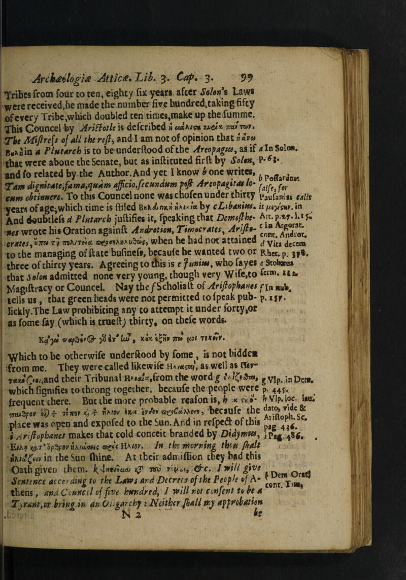 Tribes from four co ten, eighty fix years after Scion s Laws were received,he made the number five hundred,taking fifty of every Tribe,which doubled ten times,make up the fumme. This Gouncel by Arittotle is deferibed h u&ms* mu -mr* The Miflre\s of all the refl, and I am not of opinion that» «m» B«x^in a Tint Arch is to be underftood of the Areopagus, as if 4 In Sole*, that were abouc the Senate, but as inftituted firft by Solon, and fo related by the Author. And yet I know h one writes, h p<jferfBti Tam dignipatCyfa rua,quum officio,f cundum pofi Areopagitas lo- ^ CHm oh inner e. To this Councelnone was chofen under thirty i>auf2Rm calls years ofage^which time is ftiled BK*^nx.J7 by cLibanitu. it ^W. «n And doubtiefs d Plutarch juftifies it, fpeaking that Demeffhe- Ate. w* Li £ *** wrote his Oration againft Andretion, Timocrates, Arifto- *ojj^ crates, *7m va TtiKnuA when he had not attained ^ yj£1 ^cccm to the managing of ftatc bufinefs, becauie he wanted two or Rhct.P. jf*. three of thircy years. Agreeing to this is e f unites, who fayes e 9tota» that Solon admitted none very young, though very Wife,to f«m. iie. Magiftracy or Councel. Nay the/Scholiaft of Arifiophaues fin tells us, that green heads were not permitted to fpeak pub- P. 1 *r. I Iickly.The Law prohibiting any to attempt it under forty >or I as fame fay (which is trueftj thirty, on thefe words. Kays* 7m hkhY. j Which to be otherwife underftood by fome, it not bidder* from me. They were called likewife h«»«««». as well a* n«r- T«»0*'>and their Tribunal H»*J«,from the word£ !>!&&*>, ;nDei», which fignifies tothrong together, becaufe the people were P. 44S. frequent there. But the more probable reafon is, h *■ «i »■ h VIp. loc. Uu. j OTuSpo. u)!r -amfC, r 9km itMeoC.Mm, beciufe the ?g7jJes® place was open and expofed to the Sun. And in refpeft of this ^ ' i siriftophtties makes that cold conceit branded by Didymttt, ‘ p^, 48«. , E/ah ^T’opSfjKitAto'w/t ®e»< Haw. In the morning thru fif.lt ikiSgav in the Sun (hine. At their adn.iffiun they had this Oath given them. ^4 »«/#«*> kJ1 wc t &c. I ■will give Sentence according to the Laws and Decrees of the Pccp'e of A- ’8nt Tl_ thens, and Council of five hundred, 1 will nit cenfent to be a T,rant,or bring in an Oligarchy : Neither (kail mj approbation